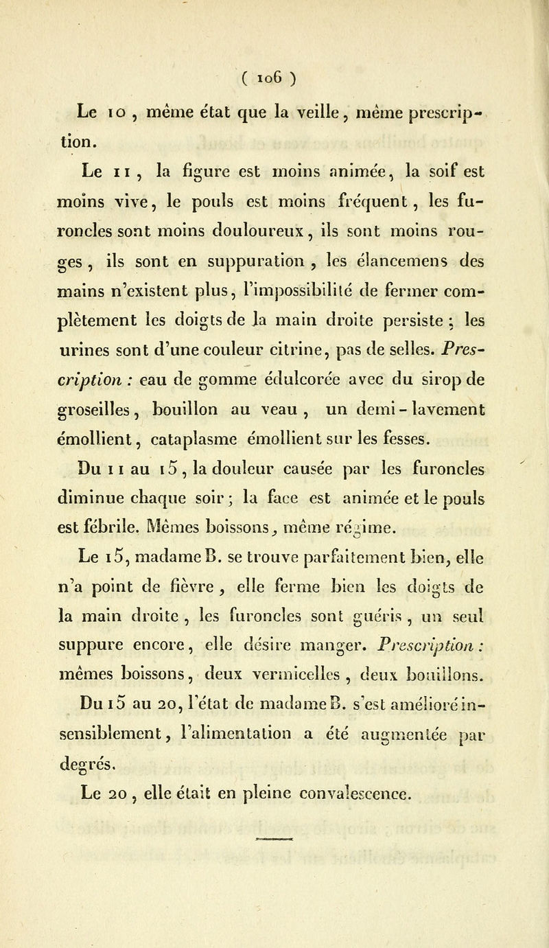 Le lo , même état que la veille, même prescrip- tion. Le II, la figure est moins animée, la soif est moins vive, le pouls est moins fréquent, les fu- roncles sont moins douloureux, ils sont moins rou- ges , ils sont en suppuration , les élancemens des mains n'existent plus, l'impossibililé de fermer com- plètement les doigts de Ja main droite persiste ; les urines sont d'une couleur citrine, pas de selles. Près- cription : eau de gomme édulcorée avec du sirop de groseilles , bouillon au veau , un demi - lavement émollient, cataplasme émollient sur les fesses. Du 11 au 15 , la douleur causée par les furoncles diminue chaque soir ; la face est animée et le pouls est fébrile. Mêmes boissons^ même régime. Le i5, madame B. se trouve parfaitement blen^ elle n'a point de fièvre ^ elle ferme bien les doigts de la main droite , les furoncles sont guéris , un seul suppure encore, elle désire manger. Prescription : mêmes boissons, deux vermicelles, deux bouillons. Du i5 au 20, Tétat de madame B. s'est amélioré in- sensiblement , l'alimentation a été augmentée par degrés. Le 20, elle était en pleine convalescence.
