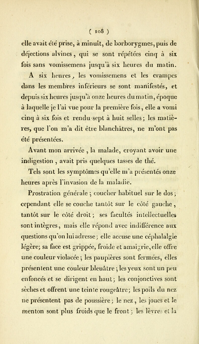 C ïo8 ) elle avait ele' prise, à minuit, de borborygmes, puis de déjections alvines , qui se sont répétées cinq à six fois sans vomissemens jusqu'à six heures du matin. A six heures^ les vomissemens et les crampes dans les membres inférieurs se sont manifestés, et depuis six heures jusqu'à onze heures du matin, époque à laquelle je l'ai vue pour la première fois, elle a vomi cinq à six fois et rendu sept à huit selles; les maliè- res, que Ton m'a dit être blanchâtres, ne m'ont pas été présentées. Avant mon arrivée , la malade, croyant avoir une indigestion , avait pris quelques tasses de thé. Tels sont les symptômes qu'elle m'a présentés onze heures après Finvasion de la maladie. Prostration générale *, coucher habituel sur le dos; cependant elle se couche tantôt sur le côté gauche , tantôt sur le côté droit ; ses facultés intellectuelles sont intègres, mais elle répond avec indifférence aux questions qu'on lui adresse; elle accuse une céphalalgie légère; sa face est grippée, froide et amaigrie, elle offre une couleur violacée-, les paupières sont fermées, elles présentent une couleur bleuâtre *, les yeux sont un peu enfoncés et se dirigent en haut; les conjonctives sont sèches et offrent une teinte rougeâtre; les poils du nez ne présentent pas de poussière ; le nez, les joues et le menton sont plus froids que le front; les lèvres et k