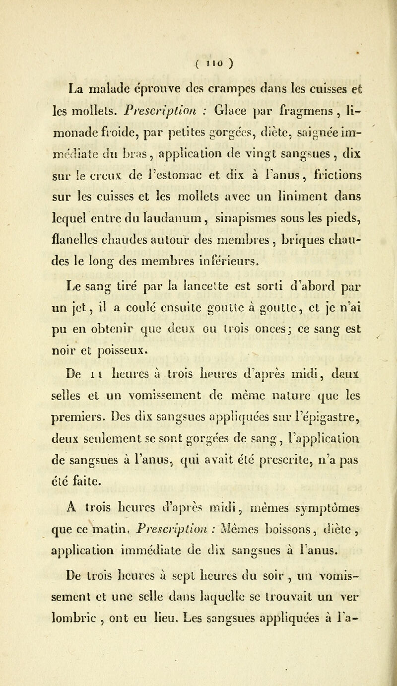 La malade éprouve des crampes dans les cuisses et les mollets. Prescription : Glace par fragmens , li- monade froide, par petites gorgées, diète, saigne'eim- médiate du bras, application de vingt sangsues , dix sur le creux de l'estomac et dix à l'anus, frictions sur les cuisses et les mollets avec un liniment dans lequel entre du laudanum, sinapismes sous les pieds, flanelles chaudes autour des membres , briques chau- des le long des membres inférieurs. Le sang tiré par la lancette est sorti d'abord par un jet, il a coulé ensuite goutte à goutte, et je n'ai pu en obtenir que dGun ou trois onces; ce sang est noir et poisseux. De 11 heures à trois heures d'aorès midi, deux selles et un vomissement de même nature que les premiers. Des dix sangsues appliquées sur l'épigastre, deux seulement se sont gorgées de sang, l'application de sangsues à l'anus, qui avait été prescrite, n'a pas été faite. A trois heures d'après midi, mêmes symptômes que ce matin. Prescription : Mêmes boissons, diète, application immédiate de dix sangsues à l'anus. De trois heures à sept heures du soir , un vomis- sement et une selle dans laquelle se trouvait un ver lombric , ont eu lieu. Les sangsues appliquées à Fa-