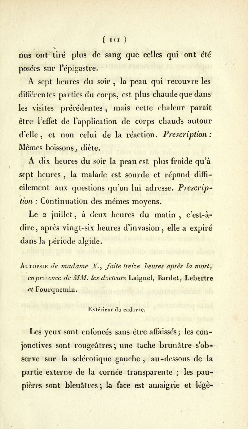 nus ont tiré plus de sang que celles qui ont été posées sur l'épigastre. A sept heures du soir , la peau qui recouvre les différentes parties du corps, est plus chaude que dans les visites précédentes , mais cette chaleur paraît être Teffet de l'application de corps chauds autour d'elle, et non celui de la réaction. Prescription: Mêmes boissons, diète. A dix heures du soir la peau est plus froide qu'à sept heures , la malade est sourde et répond diffi- cilement aux questions qu'on lui adresse. Prescrip- tion : Continuation des mêmes moyens. Le 2 juillet, à deux heures du matin , c'est-à- dire, après vingt-six heures d'invasion, elle a expiré dans la période algide. Autopsie de madame X., faite treize heures après la mort, enprésence de MM. les docteurs Laignel, Bardet, Lebertre et Fourquemiu. Extérieur du cadavre. Les yeux sont enfoncés sans être affaissés; les con- jonctives sont rougeâtres-, une tache brunâtre s'ob- serve sur la sclérotique gauche , au-dessous de la partie externe de la cornée transparente ; les pau- pières sont bleuâtres *, la face est amaigrie et légè-