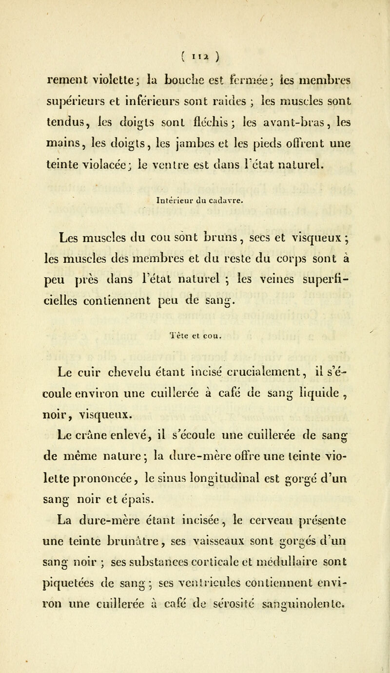 renient violette; la bouclie est fermée; îes membres sujiérieuis et inférieurs sont raides ; ies muscles sont tendus, les doigts sont fle'cliis ; les avant-bras, les mains, les doigls, les jambes et les pieds offrent une teinte violacée; le venUe est dans Fclat naturel. Intérieur du cadavre. Les muscles du cou sont bruns, secs et visqueux ; les muscles des membres et du reste du corps sont à peu près dans l'état naturel -, les veines superfi- cielles contiennent peu de sang. Tète et cou. Le cuir chevelu étant incisé crucialement, il s'é- coule environ une cuillerée à café de sang liquide , noir, visqueux. Le crâne enlevé, il s'écoule une cuillerée de sang de même nature *, la dure-mère offre une leinte vio- lette prononcée, le sinus longitudinal est gorgé d'un sang noir et épais. La dure-mère étant incisée, le cerveau présente une teinte brunâtre, ses vaisseaux sont gorgés d'un sang noir; ses substances corticale et médullaire sont piquetées de sang; ses veîUricules contiennent envi- ron une cuillerée à café de sérosité sanguinolente.