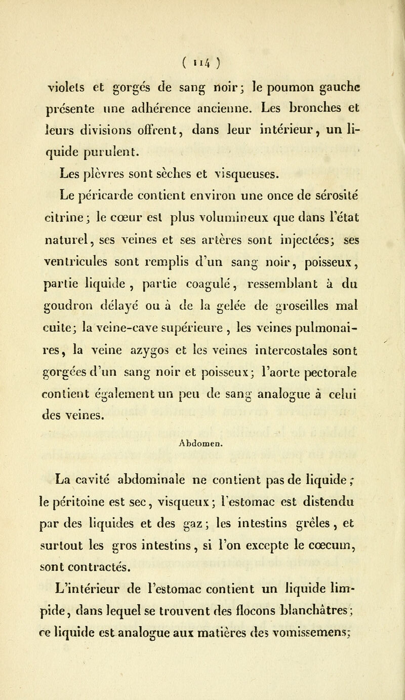 (ti4) violets et gorge's de sang noir; le poumon gauche prc'sente une adhérence ancienne. Les bronches et leurs divisions offrent, dans leur intérieur, un li- quide purulent. Les plèvres sont sèches et visqueuses. Le péricarde contient environ une once de sérosité citrine; le cœur est plus volumineux que dans Tétat naturel, ses veines et ses artères sont injectées; ses ventricules sont remplis d'un sang noir, poisseux, partie liquide , partie coagulé, ressemblant à du goudron délayé ou à de la gelée de groseilles mal cuite; la veine-cave supérieure , les veines pulmonai- res, la veine azygos et les veines intercostales sont gorgées d'un sang noir et poisseux; l'aorte pectorale contient également un peu de sang analogue à celui des veines. Abdomen. La cavité abdominale ne contient pas de liquide; le péritoine est sec, visqueux ; Testomac est distendu par des liquides et des gaz; les intestins grêles, et surtout les gros intestins, si l'on excepte le cœcuui, sont contractés. L'intérieur de l'estomac contient un liquide lim- pide, dans lequel se trouvent des flocons blanchâtres; re liquide est analogue aux matières des vomissemens;