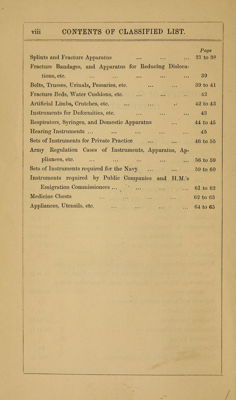 Splints and Fracture Apparatus Fracture Bandages, and Apj)aratus for Keducing Disloca- tions, etc. Belts, Trusses, Urinals, Pessaries, etc. Fractui-e Beds, Water Cushions, etc. Ai'tificial Limbs, Crutches, etc. Instruments for Deformities, etc. Eespii-ators, Syi-inges, and Domestic Apparatus Hearing Tnsti'uments ... Sets of Instruments for Private Practice Ai*my Eegulation Cases of Instruments, Apparatus, Ap- pliances, etc. Sets of Instiniments required for the Ijlavy Instruments requh-ed by Public Companies and H.M.'s Emigration Commissioners ... '• ... Medicine Chests Appliances, Utensils, etc. ... Page 37 to 38 39 39 to 41 42 42 to 43 43 44 to 45 45 40 to 55 56 to 69 59 to 60 61 to 62 62 to 63 64 to 65 /