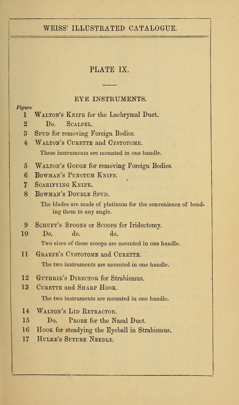 PLATE IX. EYE INSTRUMENTS. Figure 1 Walton's Knife for the Lachrymal Duct. 2 Do. Scalpel. 3 Spud for removing Foreign Bodies. 4 Walton's Cueette and Cystotome. These instruments are moiinted in one handle. 5 Walton's Gouge for remoying Foreign Bodies. 6 Bowman's Punctum Knife. 7 Scarifying Knife. 8 Bowman's Double Spud. The blades are made of platinum for the conTenience of bend- ing them to any angle. 9 Schuft's Spoons or Scoops for Iridectomy. 10 Do. do. do. Two sizes of these scoops are mounted in one handle. 11 Graefe's Cystotome and Curette. The two instruments are mounted in one handle. 12 Guthrie's Director for Strabismus. 13 Curette and Sharp Hook. The two instruments are moimted in one handle. 14 Walton's Lid Retractor. 15 Do. Probe for the Nasal Duct. 16 Hook for steadying the Eyeball in Strabismus. 17 Hulke's Suture Needle.