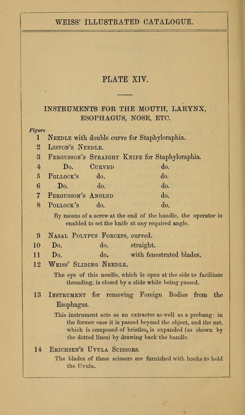 PLATE XIV. INSTRUMENTS FOR THE MOUTH, LARYNX, ESOPHAGUS, NOSE, ETC. Figure 1 Needle with double curve for Staphyloraphia. 2 Liston's Needle. 3 Fergusson's Straight Knife for Staphyloraphia. 4 Do. Curved do. 5 Pollock's do. do. 6 Do. do. do. 7 Fergusson's Angled do. 8 Pollock's do. do. By means of a screw at tlie end of the handle, the operator is enabled to set the knife at any required angle. 9 Nasal Polypus Forceps, curved. 10 Do. do. straight. 11 Do. do. with fenestrated blades. 12 Weiss' Sliding Needle. The eye of this needle, which is open at the side to facilitate thi-eading, is closed by a slide while being passed. 13 Instrument for removing Foreign Bodies from the Esophagus. This insti'ument acts as an extractor as well as a probang: in the former case it is passed beyond the object, and the net, which is composed of bristles, is expanded (as shown by the dotted lines) by drawing back the handle. 14 Erichsen's Uvula Scissors. The blades of these scissors are furnished with hooks to hold the Uvula.