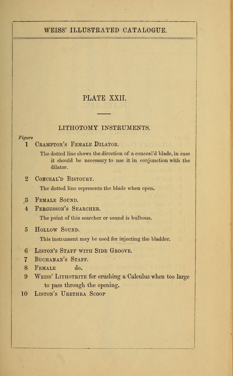 PLATE XXIL LITHOTOMY INSTEUMENTS. Figure 1 Crampton's Female Dilator. The dotted line shows the direction of a conceal'd blade, in case it should be necessary to use it in conjunction with the dilator. 2 Conceal'd Bistoury. The dotted line represents the blade when open. 3 Female Sound. 4 Feegusson's Searcher. The point of this searcher or sound is bulbous. 5 Hollow Sound, This instrument may be used for injecting the bladder, 6 Liston's Staff with Side Groove. 7 Buchanan's Staff. 8 Female do. 9 Weiss' Lithotrite for crushing a Calculus when too large to pass through the opening. 10 Liston's Urethra Scoop