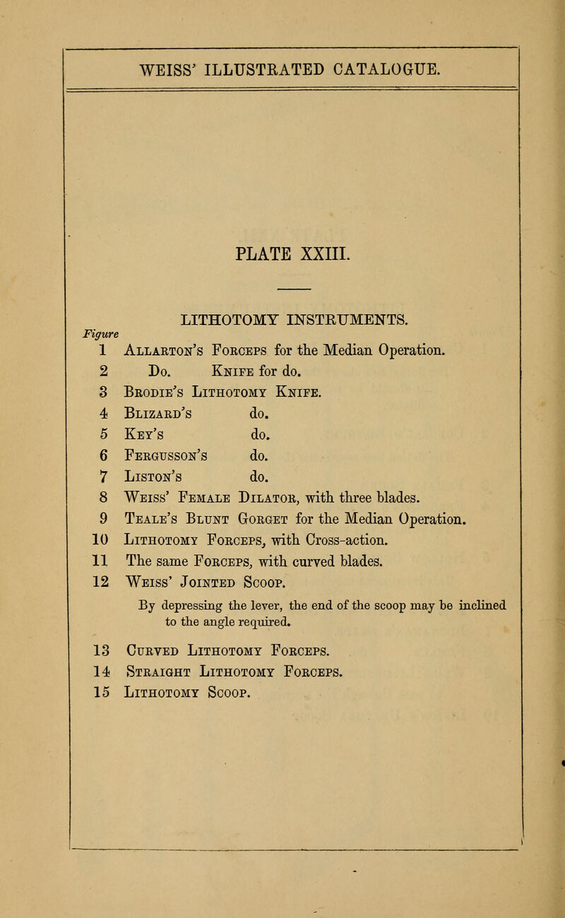 PLATE XXIIL LITHOTOMY INSTEUMENTS. Figure 1 Allarton's Foegbps for the Median Operation. 2 Do. Knife for do. 3 Brodie's Lithotomy Knife. 4 Blizard's do. 5 Key's do. 6 Fergusson's do. 7 Liston's do. 8 Weiss' Female Dilator, with three blades. 9 Teale's Blunt Gorget for the Median Operation. 10 Lithotomy Forceps^ with Cross-action. 11 The same Forceps, with curved blades. 12 Weiss' Jointed Scoop. By depressing the lever, the end of the scoop may be inclined to the angle required. 13 Curved Lithotomy Forceps. 14 Straight Lithotomy Forceps. 15 Lithotomy Scoop.