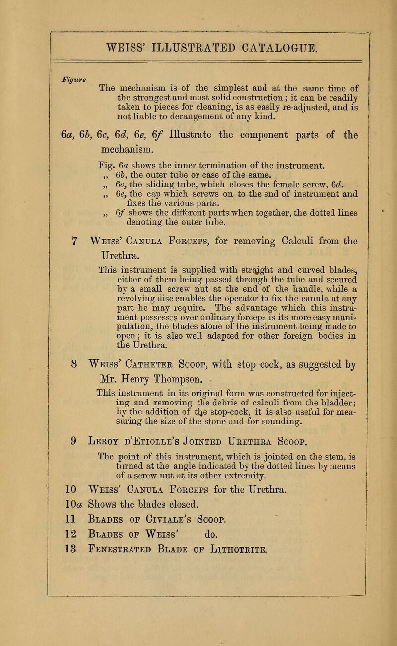 Figure The mechanism is of the simplest and at the same time of the strongest and most solid construction; it can be readily taken to pieces for cleaning, is as easily I'e-adjusted, and is not liable to derangement of any kind. 6a, Qb, 6c, Qd, 6e, 6/ Illustrate the component parts of the mechanism. Fig. Oa shows the inner termination of the instrument. ,, 6b, the outer tube or case of the same. „ 6c, the sliding tube, which closes the female screw, 6(1. „ 6e, the cap which screws on to the end of instrument and iixes the various parts. „ 6/ shows the different parts when together, the dotted lines denoting the outer tube. 7 Weiss' Canula Foeceps, for removing Calculi from the Urethra. This instrument is supplied with strf^ght and curved blades, either of them being passed through the tube and secured by a small screw nut at the end of the handle, while a revolving disc enables the operator to fix the canula at any part he may requu'e. The advantage which this instru- ment possesses over ordinary forceps is its more easy mani- pulation, the blades alone of the instrument being made to open; it is also well adapted for other foreign bodies in the Urethra. 8 Weiss' Cathetee Scoop, with stop-cock, as suggested by Mr. Henry Thompson. This instrument in its original form was constructed for inject- ing and removing the debris of calculi from the bladder; by the addition of t^e stop-cock, it is also useful for mea- suring the size of the stone and for sounding. 9 Leeoy d'Etiolle's Jointed Ueethea Scoop. The point of this instrument, which is jointed on the stem, is turned at the angle indicated by the dotted lines by means of a screw nut at its other extremity. 10 Weiss' Canula Foeceps for the Urethra. 10a Shows the blades closed. 11 Blades of Civiale's Scoop. 12 Blades of Weiss' do. 13 Fenestrated Blade of Lithoteite.