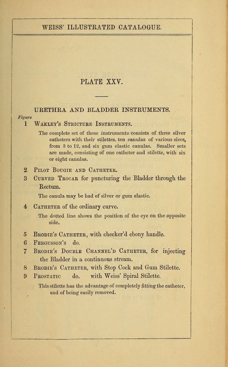 PLATE XXY. URETHKA AND BLADDER INSTRUMENTS. Figure 1 Wakley's Stricture Instruments. The complete set of tliese instniments consists of three silver catheters with theii- stilettes, ten canulas of various sizes, from 3 to 12, and sis gum elastic canulas. Smaller sets are made, consisting of one catheter and stilette, with six or eight canvUas. 2. Pilot Bougie and Catheter. 3 Curved Trocar for puncturing the Bladder through the Rectum. The canula may he had of silver or gum elastic. 4 Catheter of the ordinary curve. The dotted line shows the position of the eye on the opposite side. 5 Brodie's Catheter, with checker'd ebony handle. 6 Fbrgusson's do. 7 Brodie's Double Channel'd Catheter, for injecting the Bladder in a continuous stream, 8 Brodie's Catheter, with Stop Cock and Gum Stilette. 9 Prostatic do. with Weiss' Spiral Stilette, This stilette has the advantage of completely fitting the catheter, and of being easily removed.