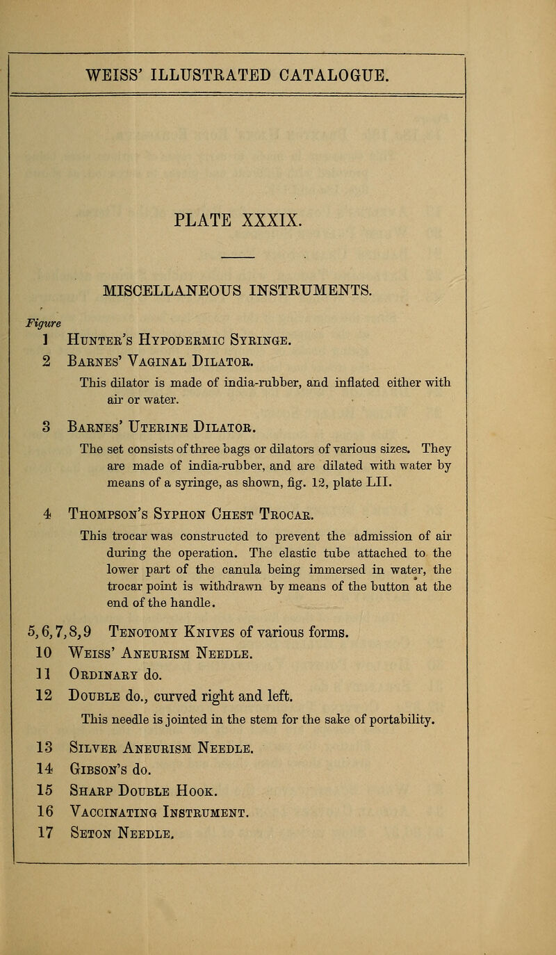 PLATE XXXIX. MISCELLANEOUS INSTRUMENTS. Figure 1 Hunter's Hypodermic Syringe. 2 Barnes' Vaginal Dilator. This dilator is made of india-rubber, and inflated either with air or water. 8 Barnes' Uterine Dilator. The set consists of three bags or dilators of various sizes. They are made of india-rubber, and are dilated with water by- means of a syringe, as shown, fig. 12, plate LII. 4 Thompson's Syphon Chest Trocar. This trocar was constructed to prevent the admission of air during the operation. The elastic tube attached to the lower part of the canula being immersed in water, the trocar point is withdrawn by means of the button at the end of the handle. 5,6,7,8,9 Tenotomy Knives of various forms. 10 Weiss' Aneurism Needle. n Ordinary do. 12 Double do., curved right and left. This needle is jointed in the stem for the sake of portability. 13 Silver Aneurism Needle. 14 Gibson's do. 15 Sharp Double Hook. 16 Vaccinating Instrument.