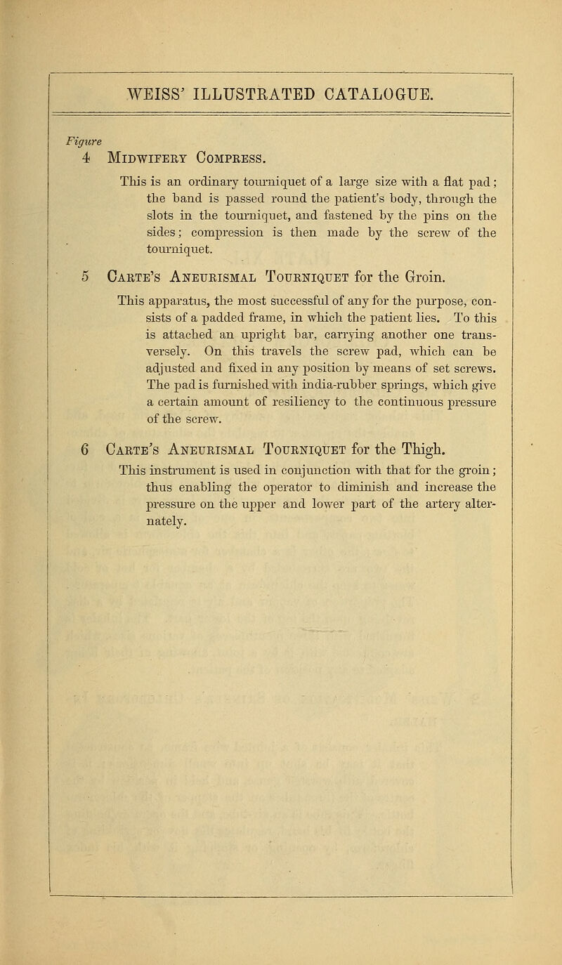 Figure 4 MiDWIFEET COMPKESS. This is an ordinary tourniquet of a large size with a flat pad; the band is passed round the patient's body, through the slots in the tourniquet, and fastened by the pins on the sides; compression is then made by the screw of the tourniquet. 5 Carte's Aneurismal Tourniquet for the Groin. This apparatus, the most successful of any for the purpose, con- sists of a padded fi*ame, in which the patient lies. To this is attached an upright bar, carrying another one trans- versely. On this travels the screw jsad, which can be adjusted and fixed in any position by means of set screws. The pad is furnished with india-rubber springs, which give a certain amount of resiliency to the continuous pressure of the screw. 6 Carte's Aneurismal Tourniquet for the Thigh. This instrument is used in conjunction with that for the groin; thus enabling the operator to diminish and increase the pressure on the upper and lower part of the artery alter- nately.