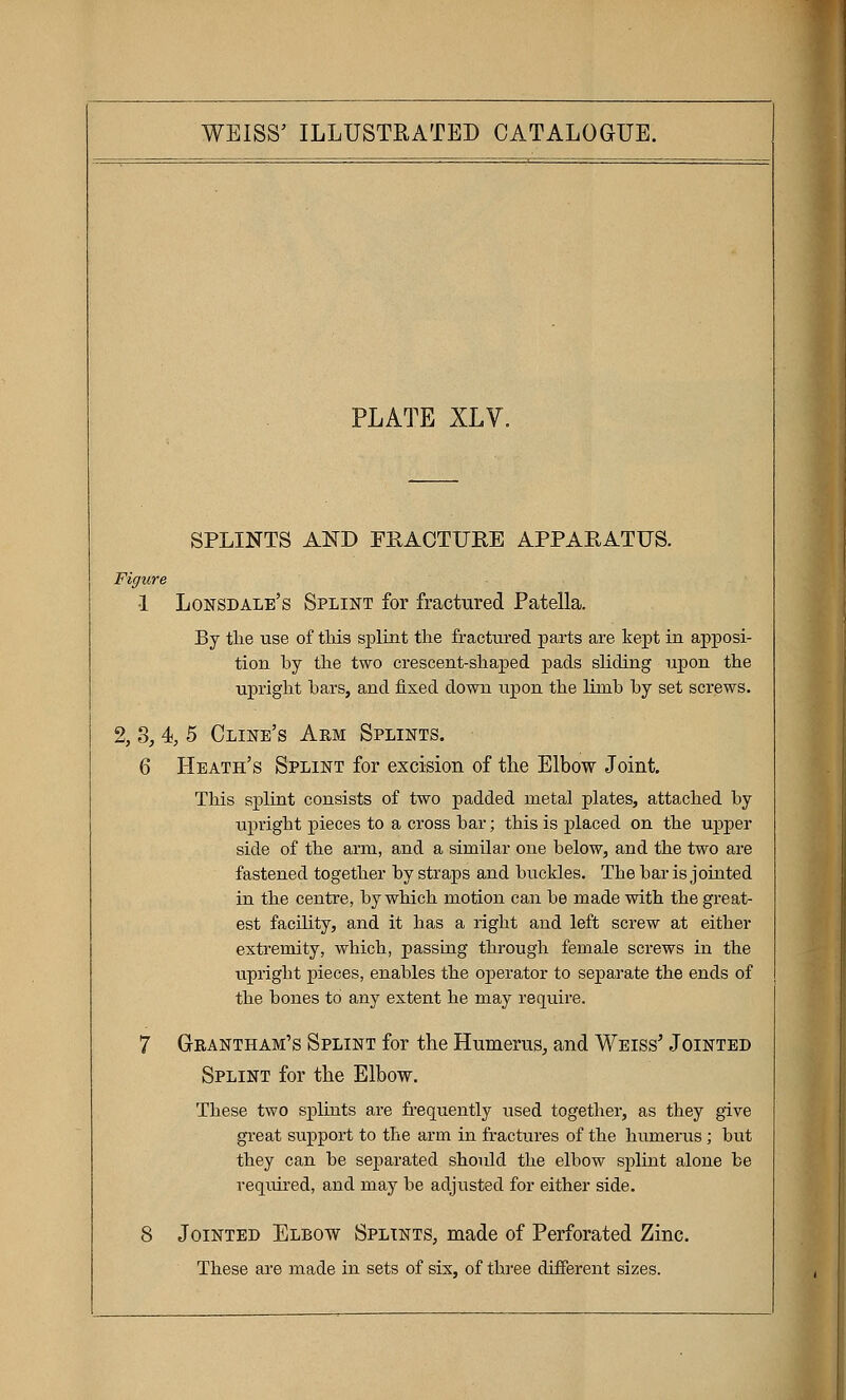 PLATE XLY. SPLINTS AND PRACTURE APPARATUS. Figure •1 Lonsdale's Splint for fractured Patella. By tlie use of this splint the fractured parts are kept in apposi- tion hy the two crescent-shaped pads sliding upon the upright bars, and fixed down upon the limb by set screws. 2, 8, 4 5 Cline's Arm Splints. 6 Heath's Splint for excision of the Elbow Joint. This splint consists of two padded metal plates, attached by upright pieces to a cross bar; this is placed on the upper side of the arm, and a similar one below, and the two are fastened together by straps and buckles. The bar is jointed in the centre, by which motion can be made with the great- est facility, and it has a right and left screw at either extremity, which, passLag through female screws in the upright pieces, enables the operator to separate the ends of the bones to any extent he may require. 7 Grantham's Splint for the Humerus, and Weiss' Jointed Splint for the Elbow. These two splints are frequently used together, as they give great support to the arm in fractures of the humerus; but they can be separated should the elbow splint alone be veqmred, and may be adjusted for either side. 8 Jointed Elbow Splints, made of Perforated Zinc. These are made in sets of sis, of three different sizes.