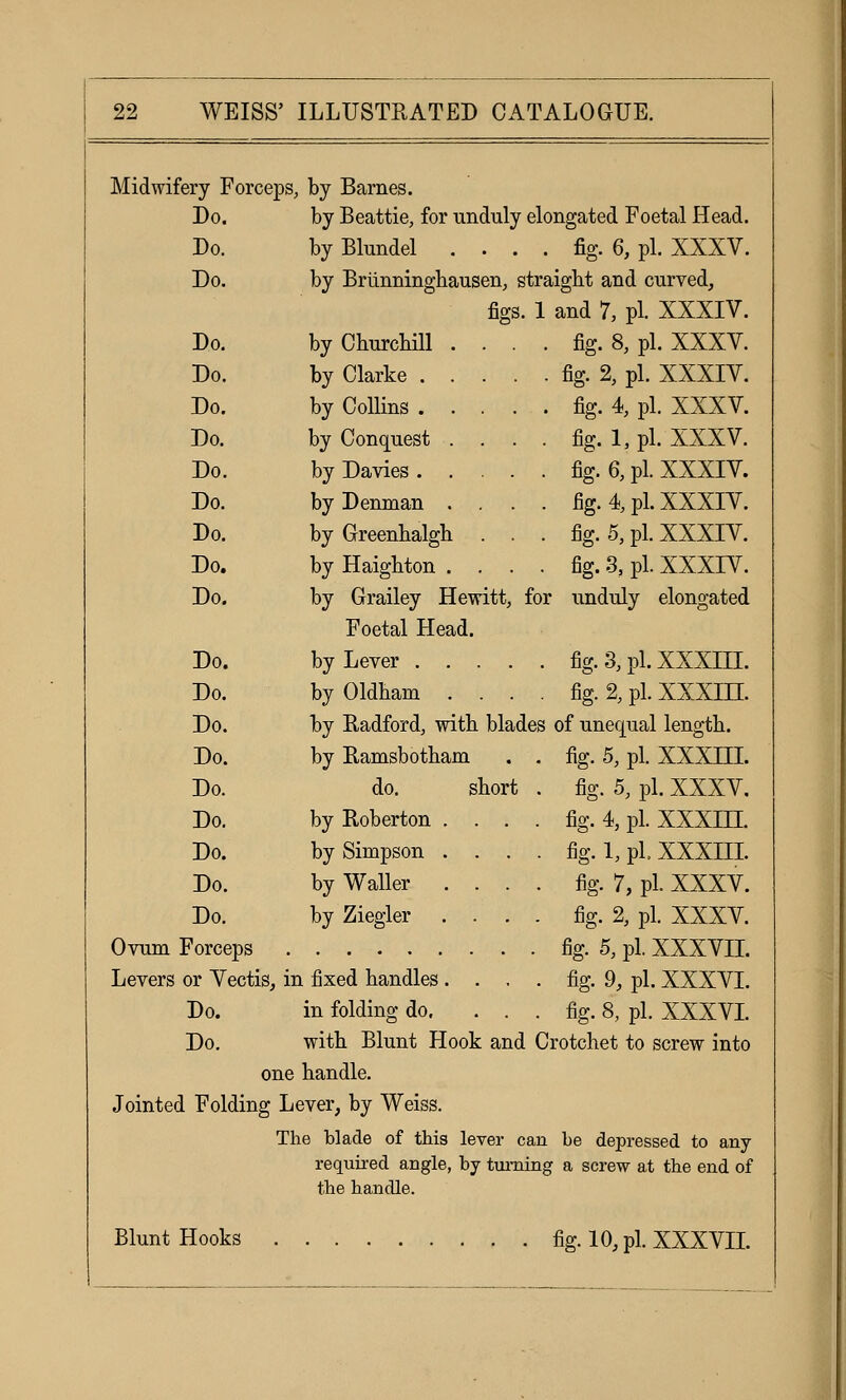 Midwifery Forceps , by Barnes. Do. by Beattie, for unduly elongated Foetal Head. Do. by Blundel . . . . fig. 6, pi. XXXV. Do. by Briinninghausen, straight and curved. figs. 1 and 1, pi. XXXIV. Do. by Churcliill . . . fig. 8, pi. XXXV. Do. by Clarke . . . . . fig. 2, pi. XXXIV. Do. by Collins . . . . . fig. 4, pi. XXXV. Do. by Conquest . . . . fig. 1, pi. XXXV. Do. by Davies .... . fig. 6, pi. XXXIV. Do. by DeuTYian . . . fig. 4 pi. XXXIV. Do. by Greenhalgb. . . fig. 5, pi. XXXIV. Do. by Haighton . . . fig. 3, pi. XXXIV. Do. by Grailey Hewitt, Foetal Head. for unduly elongated Do. by Lever .... . fig.3,pl.XXXIIL Do. by Oldbam . . . . fig. % pi. xxxin. Do. by Radfordj with blades of unequal length. Do. by Ramsbotham . fig. 5, pi. xxxm. Do. do. shorl : . fig. 5, pi. XXXV, Do. by Roberton . . . . fig. 4, pi. xxxm. Do. by Simpson . . . - fig. 1, pi xxxm. Do. by Waller . . . . fig. 7, pL XXXV. Do. by Ziegler . . . fig. 2, pi. XXXV. Ovum Forceps . fig. 5, pi. XXXVIL Levers or Yectis, in fixed handles . . . . fig. 9, pLXXXVL Do. in folding do, . . . fig. 8, pi. XXXVL Do. with Blunt Hook an d Crotchet to screw into one handle. Jointed Folding Lever, by Weiss. The blade of this lever can be depressed to any required angle, by tui- ning a screw at the end of the handle. Blunt Hooks . fig.io,pixxxvn.