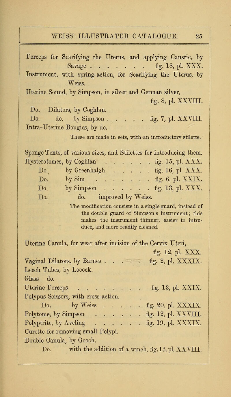 Forceps for Scarifying the Uterus, and applying Caustic, by Savage fig. 18, pi. XXX. Instrument, with spring-action, for Scarifying the Uterus, by Weiss. Uterine Sound, by Simpson, in silver and German silver, fig. 8, pi. xxvni. Do. Dilators, by Coghlan, Do. do. by Simpson fig. 7, pi. XXYIII. Intra-Uterine Bougies, by do. These are made in sets, with-an introductory stUette. Sponge Tents, of various sizes, and Stilettes for introducing them. Hysterotomes, by Coghlan fig. 15, pi. XXX. Do.^ by Greenhalgh fig- 16, pi. XXX. Do. by Sim fig. 6, pi. XXIX. Do. by Simpson fig. 13, pi. XXX. Do. do. improved by Weiss. The modification consists in a single guard, instead of the double guard of Simpson's iastrxnnent; this makes the instrument thinner, easier to intro- duce, and more readily cleaned. Uterine Canula, for wear after incision of the Cervix Uteri, fig. 12, pi. XXX. Vaginal Dilators, by Barnes fig. 2, pi. XXXIX. Leech Tubes, by Locock. Glass do. Uterine Forceps fig. 18, pi, XXIX. Polypus Scissors, with cross-action. Do. by Weiss fig. 20, pi. XXXIX. Polytome, by Simpson fig. 12, pi. XXYIII. Polyptrite, by Aveling fig. 19, pi. XXXIX. Curette for removing small Polypi. Double Canula, by Gooch. Do. with the addition of a winch, fig. 13,pi. XXYIII.