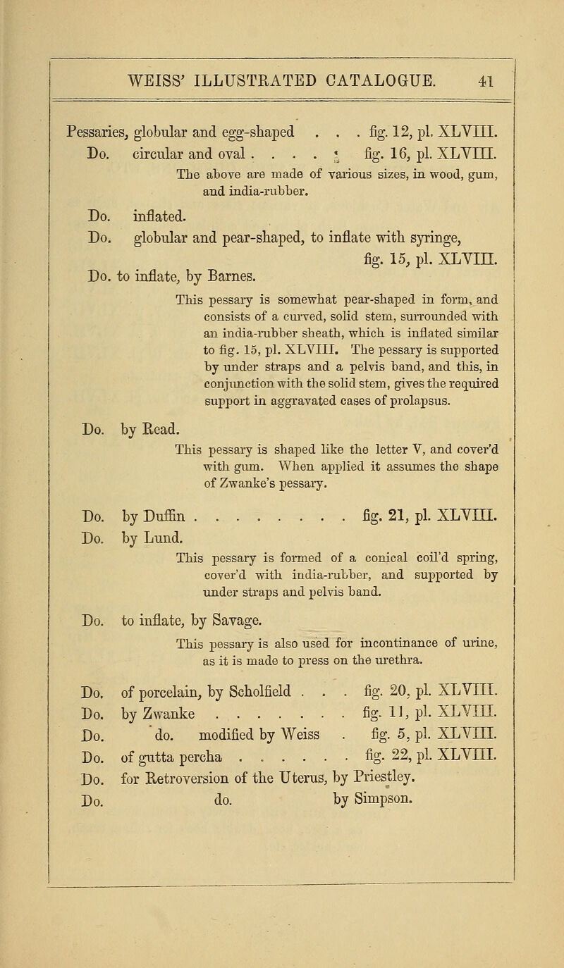 Pessaries, globular and egg-shaped . . . fig. 12, pi. XLVIII. Do. circular and oval .... * fig. 16, pi. XLYIII. The above are made of various sizes, in wood, gum, and india-rubber. Do. inflated. Do. globular and pear-shaped, to inflate with syringe, fig. 15, pi. XLYin. Do. to inflate, by Barnes. This pessaiy is somewhat pear-shaped in form, and consists of a curved, solid stem, smTounded with an india-rubber sheath, which is inflated similar to fig. 15, pi. XLYIII. The pessary is supported by under straps and a pelvis band, and this, in conjimction with the solid stem, gives the requii'ed support in aggravated cases of prolapsus. Do. by Read. This pessary is shaped like the letter V, and cover'd with giun. When applied it assumes the shape of Zwanke's pessary. Do. by Duffin fig. 21, pi. XLYTU. Do. by Lund. This pessary is formed of a conical coU'd spring, cover'd with india-iiibber, and supported by tmder straps and pelvis band. Do. to inflate, by Savage. This pessary is also used for incontinance of urine, as it is made to press on the urethi-a. Do. of porcelain, by Scholfield ... fig. 20, pi. XLVIII. Do. byZwanke fig. 1], pi. XLYIK Do. do. modified by Weiss . fig- 5, pi. XL VIII. Do. of gutta percha ...... fig. 22, pi. XLVIII. Do. for Retroversion of the Uterus, by Priestley. Do. do. by Simpson.