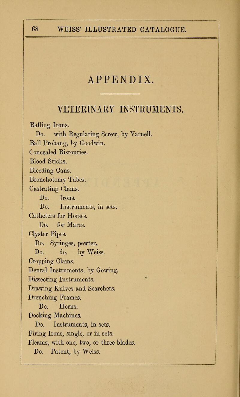 APPENDIX. VETERINARY INSTRUMENTS. Balling Irons. Do. with Regulating Screw, by Varnell. Ball Probang, by Goodwin. Concealed Bistouries. Blood Sticks. Bleeding Cans. Bronchotomy Tubes. Castrating Clams. Do. Irons. Do. Instruments, in sets. Catheters for Horses. Do. for Mares. Clyster Pipes. Do. Syringes, pewter. Do. do. by Weiss. Cropping Clams. Dental Instruments, by Gowing. Dissecting Instruments. * Drawing Knives and Searchers. Drenching Frames. Do. Horns, Docking Machines. Do. Instruments, in sets. Firing Irons, single, or in sets. Fleams, with one, two, or three blades. Do. Patent, by Weiss.