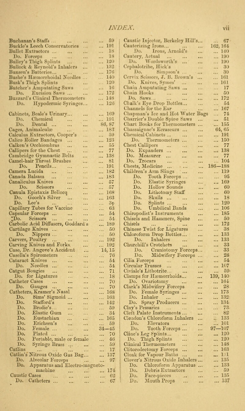 Buchanan's Staffs ... Buckle's Leoch Conservatories .. Bullet Extractors Do. Forceps Bulley's Thi}?h S])lints Bullock & Reynold's Inhalers ... Bunsen's Batteries... Bushe's llaMuorrhoidal jS'ceJles ... Busk's Thigh Splints Butcher's Amputating Saws Do. Excision Saws ... Buzzard's Clinical Thermometers Do. Hypodermic Syringes... Cabinets, Beale's Urinary Do. Chemical Do. Dental Cages, Animalculce Calculus Extractors, Cooper's Calico EoUer Bandages ... Calken's Occhiombras ... CalUpers for the Chest Cambridge Gymnastic Belts Camel-hail' Throat Brushes Do. Pencils Camera Lucida Canada BaUam Canaliculus Knives Do. Scissors Canula Epistaxis Bellocq Do. Gooch's Silver Do. Lee's Capillary Tubes for Vaccine Capsular Eorceps ... Do. Scissors Carbolic Acid Diffusers, Goddard s Cartilage Enives ... Do. Nippers ... Carvers, Poultry ... Carving Knives and Porks Case, Dr. Angove's Accident Casella's Spu'ometers Cataract Knives Do. Needles ... Catgut Bougies Do. for Ligatiu'es Catheter Cases Do. Gauges ... Catheters, Kramer's Nasal Do. Sims' Sigmoid ... Do. Stafford's Do. Brodie's... Elastic Gum Eustachian Erichsen's Pemale ... Plated Portable, male or female Syringe Brass ... ... 59 ... 15)1 ... IS ... 18 ... 120 ... W2 ... 17G ... UO ... 120 ... 10 ... 172 ... 118 ... 12G ... 109 ... 191 80,87 ... 18;J ... 59 ... 123 55 ... 77 ... 138 ... 81 ... 191 ... 182 ... 183 ... 57 ... 57 ... 168 ... 163 ... 3t ... 63 ... 54 ... 54 ... 189 ... 50 ... 50 ... 192 ... 192 14,15 ... 76 ... 54 ... 54 ... 71 ... 18 ... 70 ... 70 ... 168 ... 163 ... 142 ... 59 ... 34 ... 165 ... 59 34—45 ... 70 Do. Do. Do. Do. Do. Do. Do. Syringe Brass ... ... ... 59 Catlins 17 Catlin's Nitrous Oxide Gas Bag 137 Do. Alveolar Forceps ... ... 97 Do. Apparatus and Electro-magneto- machine ... ... ... 174 Caustic Cases 62 Do. Catheters 67 Caustic Injeclor, Berkeley Hill's Cauterizing Irons... Do. Irous, Arnold's Cautery, Actual Do. Wordsworth's Cephalotribe, Jlick's Do. Siinp.son's ... Cervix Scissors, J. B. Brown's , Do. Knives, Syines' Chain Amputating Saws ... Chain Hooks Do. Saws... Clialk's Eye Drop Bottles... Channels for tlie Ear Chapman's Ice and Hot Water Charrier's Double Spice Saws Chart Books for Thermometers Chassaignac's Eci'aseurs ... Chemical Cabinets ... Do. Thermometers ... Chest Callipers Do. Expanders ... Do. Measurer ... Do. Trocars Chests, Medicine ... Children's Arm Slings Do. Tooth Forceps ... Do. Elastic Syringes Do. Hollow Sounds Do. Lithotomy Staff Do. Skulls Do. Splints ... Do. Umbilical Bands Chiropodist's Instruments Chisels and Hammers, Spine Chisels Chinese Twist for Ligatures Chloroform Drop Bottles... Do. Inhalers Churchill's Crotchets Do. Craniotomy Forceps Do. Midwifery Forceps Cilia Forceps Circular Trusses Civiale's Lithotrite... Clamps for Haemorrhoids... Do. Ovariotomy Clark's Midwifery Forceps Do. Female Syringes ... Do. Inhaler Do. Spray Producers ... Clay's Pessai'ies Cleft Palate Instruments ... Cleadon's Chloroform Inhalers Do. Elevators Do. Tooth Forceps ... Cline's Leg Splints Do. Thigh Splints Clinical Thermometers Clitorodectomy Forceps ... Cloak for Yapour Baths ... Clover's Nitrous Oxide Inhalers Do. Chloroform Apparatus Do. Debris Extractors Do. Face-pieces Po. Mouth Props ... 67 102, lot ... 110 ... 190 ... 190 ... 30 ... 30 ... 161 ... 161 ... 17 ... 50 ... 172 ... 54 ... 167 ... 74 ... 51 ... 155 64,65 ... 191 ... 150 ... 77 ... 138 ... 77 ... 104 186—188 ... 119 ... 95 ... 169 ... 60 ... 60 ... 18 ... 120 ... 106 ... 185 ... 50 ... 172 ... 38 ... 133 ... 133 ... 33 ... 33 ... 28 ... 54 ... 107 ... 59 139, 140 ... 164 ... 28 ... 173 ... 132 ... 134 ... 7a ... 82 .. 133 ... 101 97—107 ... 120 ... 120 ... 148 ... 163 ... 1-1 ... 135 ... 133 ... 59 ... 135 ... 137