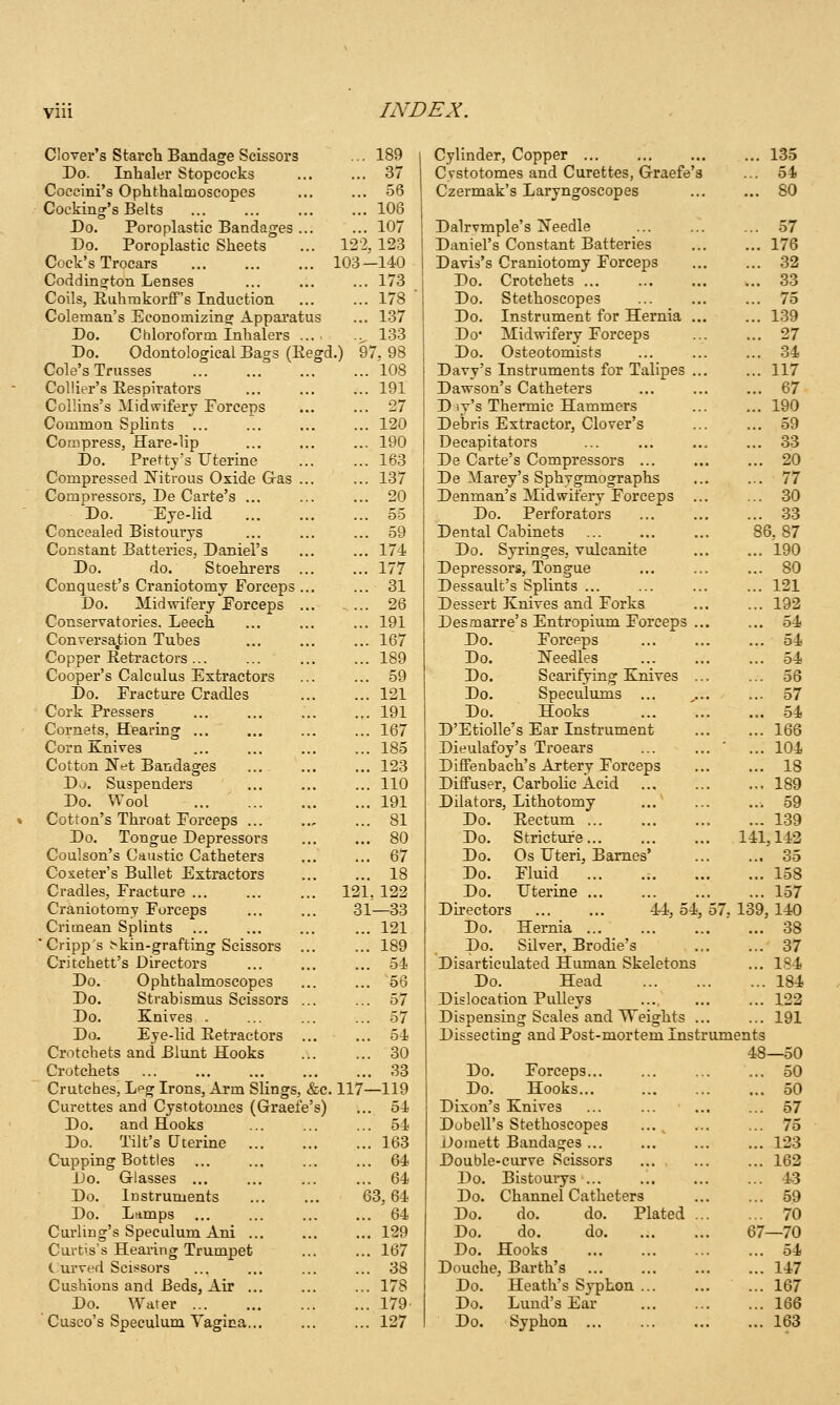 Clover's Starcli Bandage Scissors ... 189 Do. Inhaler Stopcocks ... ... 37 Coccini's Ophthalmoscopes ... ... 56 Cocking's Belts 106 Do. Poroplastic Bandages ... ... 107 Do. Poroplastic Sheets ... 122, 123 Cock's Trocars 103—140 Coddington Lenses ... ... ... 173 Coils, Euhmkorff's Induction ... ... 178 Coleman's Economizing: Appai'atus ... 137 Do. Chloroform Inhalers .^ 133 Do. Odontological Bags (Eegd.) 97, 98 Cole's Trusses 108 Collier's Respirators ... ... ... 191 Collins's Midwifery Forceps ... ... 27 Common Splints ... ... ... ... 120 Compress, Hare-lip ... ... ... 190 Do. Pretty's Uterine 163 Compressed Nitrous Oxide Gas 137 Compressors, De Carte's ... ... ... 20 Do. Eje-lid 55 Concealed Bistourys ... ... ... 59 Constant Batteries, Daniel's ... ... 174 Do. do. Stoehrers ... ... 177 Conquest's Craniotomy Forceps ... ... 31 Do. Midwifery Forceps ... - ... 26 Conservatories. Leech ... ... ... 191 Conversation Tubes ... ... ... 167 Copper Retractors... ... ... ... 189 Cooper's Calculus Extractors ... ... 59 Do. Fracture Cradles 121 Cork Pressers ... ... ... ... 191 Cornets, Hearing ... ... ... ... 167 Corn Knives ... ... ... ... 185 Cotton Net Bandages ... 123 Do. Suspenders ... ... ... 110 Do. Wool 191 Cotton's Throat Forceps ... .., ... 81 Do. Tongue Depressors ... ... 80 Coulson's Caustic Catheters ... ... 67 Coseter's Bullet Extractors 18 Cradles, Fracture 121, 122 Craniotomy Forceps 31—33 Crimean Splints ... ... ... ... 121 ' Cripps >kin-grafting Scissors 189 Critchett's Directors ... ... ... 54 Do. Ophthalmoscopes ... ... 56 Do. Strabismus Scissors ... ... 57 Do. Knives . ... ... ... 57 Do. Eye-lid Retractors 54 Crotchets and Blunt Hooks 30 Crotchets 33 Crutches, Lpg Irons, Arm Slings, &c. 117—119 Curettes and Cystotomes (Graefe's) ... 54 Do. and Hooks ... ... ... 54 Do. Tilt's Uterine 163 Cupping Bottles 64 Do. Glasses ... ... ... ... 64 Do. Instruments ... ... 63, 64 Do. Lamps ... ... ... ... 64 Curling's Speculum Ani ... ... ... 129 Curtis's Hearing Trumpet ... ... 167 Curved Scissors ... ... ... ... 38 Cushions and Beds, Air ... ... ... 178 Do. Water 179 Cusco's Speculum Yagica... ... ... 127 Cylinder, Copper Cystotomes and Curettes, Graefe's Czermak's Laryngoscopes Dalrvmple's Needle Daniel's Constant Batteries Davis's Craniotomy Forceps Do. Crotchets ... Do. Stethoscopes Do. Instrument for Hernia ... Do* Midvrifery Forceps Do. Osteotomists Davy's Instruments for Talipes ... Dawson's Catheters D ly's Thermic Hammers Debris Extractor, Clover's Decapitators De Carte's Compressors ... De Marey's Sphvgmographs Denman's Midwifery Forceps ... Do. Perforators Dental Cabinets Do. Syringes, vulcanite Depressors, Tongue Dessault's Splints ... Dessert Knives and Forks Desmarre's Entropium Forceps ... Do. Forceps Do. Needles Do. Scarifying Knives ... Do. Speculums ... Do. Hooks D'EtiolIe's Ear Instrument Dieulafoy's Trocars Diffenbach's Artery Forceps Diflfuser, Carbolic Acid Dilators, Lithotomy Do. Rectum Stricture... Os Uteri, Barnes' Fluid ... Uterine ... Do. Stricture 141. Do Do Do Du-ectors 44, 54, 57, 139, Do. Hernia ... Do. Silver, Brodie's Disarticulated Human Skeletons Do. Head Dislocation Pulleys Dispensing Scales and Weights ... Dissecting and Post-mortem Instruments 48 Do. Forceps... Do. Hooks... Dixon's Knives Dubell's Stethoscopes Domett Bandages ... Double-curve Scissors Do. Bistouiys ... Do. Channel Catheters Do. do. do. Plated Do. do. do 67 Do. Hooks Douche, Barth's Do. Heath's Syphon Do. Lund's Ear Do. Syphon 135 54 80 57 176 32 33 75 139 27 34 117 67 190 59 33 20 77 30 33 3,87 190 80 121 192 54 54 54 56 57 54 166 104 18 189 59 139 142 35 1.58 157 140 38 37 184 184 122 191 —50 50 50 57 75 123 162 43 59 70 -70 54 147 167 166 163