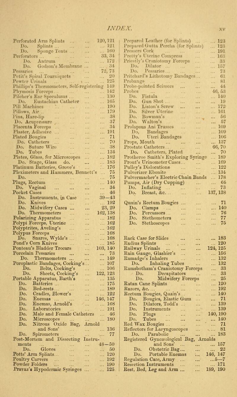 /AV)AA'. Perforated Arm Splints ... 120,121 I'reparod Leather (for Splints) ... ... 123 ;Do. Splints ... 121 J'rcpared Gutta Percha (for Splints) ... 123 Do. Sponge Tents ... ... UiO I'ros.scrs Cork ... 191 Perforators ... 33, 31 J'retty's Uterine Compress ... 163 J)o. Antrum ... 172 Prio.stly's Craniotomy Forceps ... ... 33 Do. Godson's Membrane ... ... 34 Do. Dilator ... 157 Pessaries 72, 73 Do. Pes.saries ... 73 Potit's Spiral Tourniquets ... 20 Pritchard's Lithotomy Bandages... ... 61 ]'e\vtor Urinals ... ... • ... ... 125 Probang* ... 81 Phillips's Thermometers, Self-registe ring 149 Probe-pointed Scissors ... 44 Phymosis Forceps ... ... 142 Probes 46, 53 Pilchcr's Ear Speculums ... ... 130 Do. Fistula ... 14^J Do. Eustachian Catheter ... ... 165 Do. Gun Shot ... 19 Pill Machines ... 190 Do. Liston's Screw ... 172 Pillows, Air... ... 179 Do. Silver Uterine ... 161 Pins, Hare-lip ... 38 Do. Bowman's ... ... ^ ... 66 Do. Acupressure ... ... 37 Do. Walton's ' ... 57 Placenta Forceps ... ... 34 Prolapsus Ani Trusses ... 109 Plaster, Adhesive ... 191 Do, Bandages ... 109 Plated Bougies ... 71 Do. Uteri Bandages ... 100 Do. Catheters ... 70 Props, Mouth ... 137 Do. Suture Wii-c ... 38 Prostate Catheters 66,70 Do. Tubes ... 134 Do. Catheters, Plated ... 70 Plates, Glass, for Microscopes ... ... 182 Protheroe Smith's Exploring Syringe ... 189 Do. Stage, Glass do. ... 183 Front's Urinometer Cases ... 169 Platinum 13atteries, Grove's ... 176 Pulley's Dislocations ... 122 Pleximeters and Hammers, Bennett' s ... 75 Pulverizer Ebonite ... 134 Do ... 75 Pulvermacher's Electric Chain Band 3 ... 178 Plugs, Rectum ... ... ... 140 Pumps, Air (Dry Cupping) ... 64 Do. Vaginal ... 34 Do. Inflatmg ... 73 Pocket Cases ... 46 Do. Breast, &c. 137,138 Do. Instruments, ija. Case 39-43 Do, Ejiives ... 192 Quain's Eectum Bougies ... 71 Do. Midwifery Cases ... 23, 29 Do. Clamps ... 140 Do. Thermometers 162,138 Do. Percussors ... 76 Polarizing Apparatus ... 182 Do. Stethometers ... 77 Polypi Forceps, Uterine ... ... 162 Do. Stethoscopes ... 75 Polyptrites, Aveling's ... 162 Polypus Forceps ... ... 168 Do. Snares, Wylde's ... 168 Pack Case for Slides ... 183 Pond's Corn Knives ... 185 Radius Splints ... , ... ... 120 Ponteau's Bladder Trocars 103, 140 EaUway Urinals 124, 125 Porcelain Pessaries ... 73 Eain Gauge, Glashier's ... 156 Do. Thermometers ... 149 Eamadge's Inhalers ... 132 Poroplastic Bandages, Cocking's... ... 107 Do. Inhaling Tubes ... 132 Do. Belts, Cocking's ... 106 Eamsbotham's Craniotomy Forceps ... 33 Do. Sheets, Cocking's ... 122, 123 Do. Decapitators ... 33 Portable Apparatus, Barth's ... 135 Do. jMidwifery Forceps ... 25 Do. Batteries ... 175 Eatan Cane SpHnts ... 120 Do. Bed-rests ... 189 Razors, &c ... 192 Do. Cradles, Blower's ... 122 Eectum Bougies, Quain's ... 140 Do. Enemas ... 146, 147 Do. Bougies, Elastic Gum ... ... 71 Do. Enemas, Arnold's ... 168 Do. Dilators, Todd^s ... 139 Do. Laboratories ... 191 Do. Instruments ... 139 Do. Male and Female Catheters ... 46 Do. Plugs 140,190 Do. Microscopes ... 180 Do. Tubes _ ... 140 Do. Nitrous Oxide Bag, Arnold Eed Wax Bougies ... ' ... 71 and Sons' ... 136 Reflectors for Laryngoscopes ... 81 Do. Spu-ometers ... 77 Do. Parabolic ... 183 Post-Mortem and Dissecting Instr u- Registered Gyncseological Bag, Ai-nolds ments 48-50 and Sons* ... ... 157 Do. Gloves ... 50 Do. Obstetric Bag... ... 22 Potts'Arm Splints ... 120 Do. Portable Enemas 146, 147 Poultry Carvers ... 192 Regulation Case, Army ... ...5—7 Powder Folders ... 190 Resection Instruments ... 171 Pxavaz's Hypodermic Syringes ... ... 125 Rest, Bed, Leg and Arm 189, 190