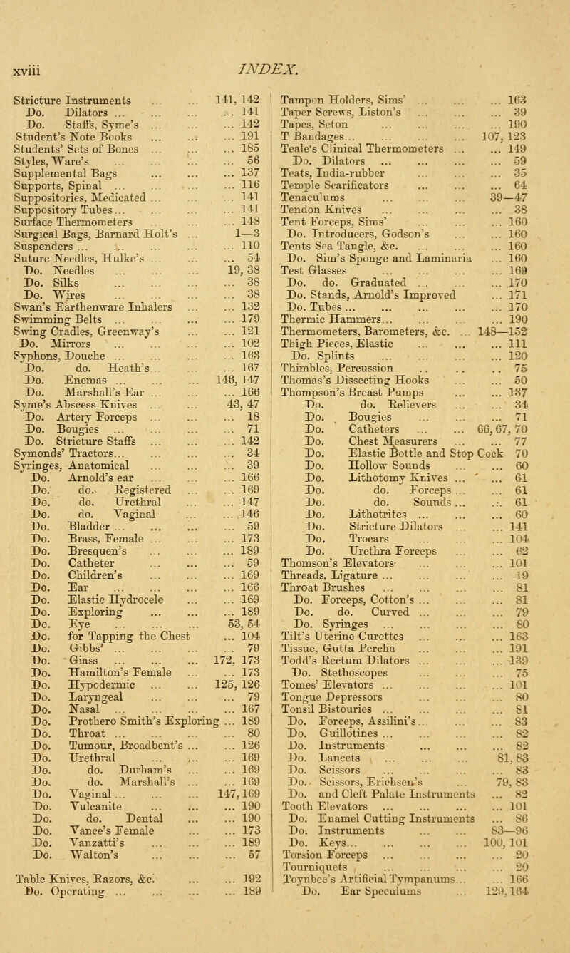 Stricture Instruments 141, 142 Tampon Holders, Sims' ... 163 Do. Dilators ... 141 Taper Screw s, Liston's ... 39 Do. Staffs, Svme's ... 142 Tapes, Seton ... 190 Student's Kote Books ... 191 T Bandages... 107, 123 Students' Sets of Bones ... 185 Teale's Clinical Thermometers ... ... 149 Styles, Ware's ... 56 Do. Dilators ... 59 Supplemental Bags ... 137 Teats, India-rubber ... 35 Supports, Spinal ... ... 116 Temple Scarificators ... 64 Suppositories, Medicated ... ... 141 Tenaculums 39-47 Suppository Tubes ... 141 Tendon Knives ... 38 Surface Thermometers ... 148 Tent Forceps, Sims' ... 160 Surgical Bags, Barnard Holt's ... 1—3 Do. Introducers, Godson's ... 160 Suspenders ... ... no Tents Sea Tangle, &c. ... _ ... ... 160 Suture Needles, Hulke's ... ... 54 Do. Sim's Sponge and Laminaria ... 160 Do. Needles 19,38 Test Glasses ... 169 Do. Silks ... 38 Do. do. Graduated ... ... 170 Do. Wires ... 38 Do. Stands, Arnold's Improved ... 171 Swan's Earthenware Inhalers ... ... 132 Do. Tubes ... 170 Swimm ing Belts ... 179 Thermic Hammers... ... 190 Swing >adles, Greenway's ... 121 Thermometers, Barometers, &c. ... 148—152 Do. . Vlirrors ... 102 Thigh Pieces, Elastic ... Ill Syphons, Douche ... 163 Do. Splints ... 120 Do. do. Heath's... ... 167 Thimbles, Percussion .. 75 Do. Enemas ... 146, 147 Thomas's Dissecting Hooks ... 50 Do. Marshall's Ear ... 166 Thompson's Breast Pumps ... 137 Syme's Abscess K'nives ... 43, 47 Do. do. Eelievers ... 34 Do. Artery Forceps ... 18 Do. Bougies ... 71 Do. Bougies ... 71 Do. Catheters 66, 67, 70 Do. Stricture Staffs ... 142 Do. Chest Measurers ... 77 Symonds'Tractors... ... 34 Do. Elastic Bottle and Stop Cock 70 Syringes, Anatomical ... 39 Do. Hollow Sounds ... 60 Do. Arnold's ear ... 166 Do. Lithotomy Knives ... ... 61 Do. do.- . Registered ... 169 Do. do. Forceps ... ... 61 Do. do. Urethral ... 147 Do. do. Sounds... ..-. 61 Do. do. Yaginal ... 146 Do. Lithotrites ... ... 60 Do. Bladder ... 59 Do. Stricture Dilators ... ... 141 Do. Brass, Female ... ... 173 Do. Trocars ... 104 Do. Bresquen's ... 189 Do. Urethra Forceps ... 62 Do. Catheter ... 59 Thomson's Elevators- ... 101 Do. Children's ... 169 Threads, Ligature ... ... 19 Do. Ear ... 166 Throat Brushes ... 81 Do. Elastic Hydrocele ... 169 Do. Forceps, Cotton's ... ... 81 Do. Exploring ... 189 Do. do. Cm-ved ... 79 Do. Eye 53,54 Do. Syringes ... 80 Do. for Tapping the Chest ... 104 Tilt's Uterine Cui-ettes ... 163 Do. Gibbs' ... 79 Tissue, Gutta Percha ... 191 Do. Glass 172, 173 Todd's Eectum Dilators ... 139 Do. Hamilton's Female ... 173 Do. Stethoscopes ... 75 Do. Hypodermic 125, 126 Tomes' Elevators ... 101 Do. Laryngeal ... 79 Tongue Depressors ... 80 Do. Nasal ... ... 167 Tonsil Bistouries ... 81 Do. Prothero Smith's Exploring ... 189 Do. Forceps, Assilini's... ... 83 Do. Throat ... 80 Do. Guillotines ... ... 82 Do. Tumour, Broadbent's ... ... 126 Do. Instruments ... 82 Do. Urethral ... 169 Do. Lancets 81,83 Do. do. Dui-ham's ... 169 Do. Scissors ... 83 Do. do. Marshall's ... ... 169 Do.- Scissors, Erich sen.'s 79,83 Do. Vaginal 147,169 Do. and Cleft Palate Instruments ... 82 Do. Vulcanite ... 190 Tooth Elevators ... 101 Do. do. Dental ... 190 Do. Enamel Cutting Instruments ... 86 Do. Vance's Female ... 173 Do. Instruments 83—96 Do. Vanzatti's ... 189 Do. Keys 100, 101 Do. Walton's ..: ... 67 Torsion Forceps Tourniquets ... 20 ... 20 Table Knives, Bazors, &c. ... 192 Toynbee's Artificial Tympanums... ... 166