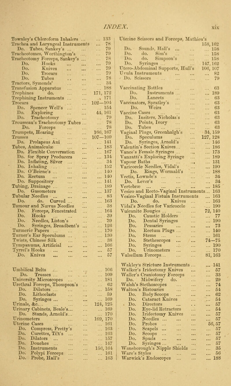 Townlcy's Chloroform Tnhalors ... Ti'Jichca and Larynp^oal Instruments Do. Tubes, Sankey's ... Trat'hcotomes, Worthinirton's ... Tracheotomy Forceps, Sankey's ... Do. Hooks Do. Knives Do. Trocars Do. Tubes Tractors, Symonds' Transfusion Apparatus Trephines do. Trephining Instruments ... Trocars Do. Spencer Well's Do. Exploring Do. Tracheotomy Trousseau's Tracheotomy Tubes ... Do. Forceps Trumpets, Hearing Trusses Do. Prolapsus Ani Tubes, Animalculoe Do, Flexible Conversation Do. for Spray Producers Do. Inflating, Silver ... Do. Inhaling Do. O'Beirne's ... Do. Eectum Do. Suppository Tubing, Drainage ... Do. Gasometers Tubular Needles ... Do. do. Curved Tumour and ISTcevus Needles Do. Forceps, Fenestrated Do. Hooks Do. Needles, Listen's . Do. Syringes, Broadbent's ... Turmeric iPapers ... Turner's Ear Speculums ... Tmsts, Chinese Silk ... ' ... Tympanums, Artificial Tyrrel's Hooks Do. Enives Umbilical Belts Do. Trusses ... University Microscopes Urethral Forceps, Thompson's Do. Dilators ... Do. Lithoclasts Do. Syringes ... Urinals, &c.... Urinary Cabinets, Beale's... Do. Stands, Arnold's... Urinometers Uterine Cases Do. Compress, Pretty's Do. Cm-ettes, Tilt's ... Do. Dilators Do. Douches ... Do. Instruments Do. Polvpi Forceps Do. Probe, Hall's ... l.T? ... 7H ... 79 ... 79 ... 78 ... 79 ... 79 ... 79 ... 78 ... 34 ... 188 171, 172 ... 171 103—101 ... 154 41, 161 ... 79 ... 78 ... 78 1(36,167 107—109 ... 141 ... 183 ... 167 ... 131 ... 34 ... 132 ... 140 ... 140 ... 141 ... 189 ... 137 ... 83 ... 163 ... 38 ... 164 ... 39 ... B9 ... 126 ... 170 ... 130 ... 38 ... 166 ... 57 ... 57 106 109 181 62 158 59 169 125 ... 169 ... 170 169, 170 ... 161 ... 163 ... 163 ... 157 ... 147 156,164 ... 161 ... 163 124, Uterine Scissors and Forcepe, Mathieu's 158,102 Do. Sound!=, Hall's 158 Do. do. Sim's 158 Do. do. Simpson's ... ... 158 Do. Syringes 147,162 Utero-.Vbdominal Supports, Hull's 106, 107 Uvula Instruments ... ... ... 82 ' Do. Scissors ... ... ... ... 79 Vaccinating Bottles 03 Do. Instruments ... ... ... 189 Do. Lancets ... ... ... 63 Vaccinators, Spratley's ... ... ... 63 Do. Weirs 63 Vaccine Cases ... ... ... ... 63 Do. Insiters, Nicholas's ... ... 63 Do. Points, Ivory 63 Do. Tubes 63 Vaginal Plugs, Grcenhalgh's ... 34,159 Do. Speculums 127,128 Do. Syringes, Arnold's ... ... 146 Valentin's Section Knives... ... ... 186 Vance's Female Syringes 173 Vanzatti's Exploring Syringe 189 Vapour Baths ... 131 Varicocele Needles, Vidal's 190 Do. Rings, Wormald's 188 Vectis, Lownde's ... ... ... ... 34 Do. Lever's 34 Vertebr£e 185 Vesico and Eecto-Vaginal Instruments... 163 Vesico-Vaginal Fistula Instruments ... 163 Do. do. Knives 163 Vidal's Needles for Varicocele ... ... 190 Vulcanite Bougies ... ... ... 72,140 Do. Caustic Holders 77 Do. Dental Syringes 190 Do. Pessaries ... ... ... 73 Do. Eectum Plugs 140 Do. Stems 161 Do. Stethescopes 74—75 Do. Syringes 190 Do. Urinometers ... ... ... 170 Vulsellum Forceps 81,163 Wakley's Stricture Instruments ... ... 141 Walker's Iridectomy Knives ... ... 57 Waller's Craniotomy Forceps ... ... 33 Do. Midwifery do. ... ... 29 Walsh's Stethoscopes 74 Walton's Bistouries ... ... ... 54 Do. Body Scoops 62 Do. Cataract Knives ... ... 54 . Do. Du-ectors ... . . ... 57 Do, Eye-lid Eetractors ... ... 54 Do. Iridectomy Knives 57 Do. Needles 57 Do. Probes 56,57 Do. Scapels 57 Do. Scoops ... ... ... ... 57 Do. Spuds 57 Do. Syringes... ... ... ... 57 Wansborough's Nipple Shields ... ... 35 Ware's Styles ... 56 Warwick's Endoscopes 188