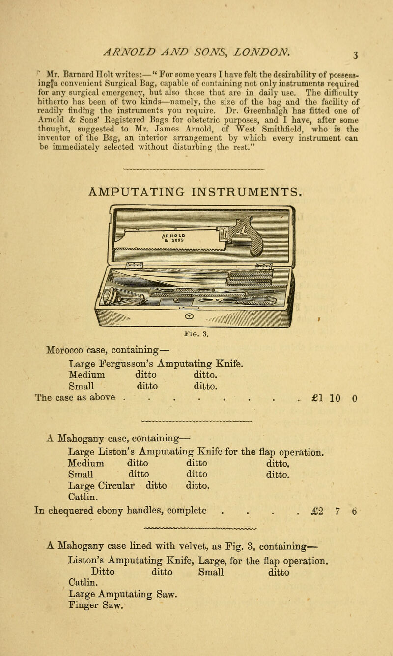 r Mr. Barnard Holt writes:— For eome years I have felt the desirability of posBcss- ingja convenient Snrgical Bag, capable of containing not only instruments required for any surgical emergency, but also those that are in daily use. The difficulty hitherto has been of two kinds—namely, the size of the bag and the facility of readily findhig the instruments you require. Dr. Greenhalgh has fitted one of Arnold & Sons' Kegistered Bags for obstetric purposes, and I have, after some thought, suggested to Mr. James Arnold, of West Smithfield, who is the inventor of the Bag, an interior arrangement by which every instrument can be immediately selected without disturbing the rest. AMPUTATING INSTRUMENTS, Fig. 3. Morocco case, containing— Large Fergus son's Amputating Knife. Medium Small The case as above ditto ditto ditto, ditto. £•1 10 0 A Mahogany case, containing— Large Listen's Amputating Knife for the flap operation. Medium ditto ditto ditto. Small ditto ditto ditto. Large Circular ditto ditto. Catlin. In chequered ebony handles, complete . . . .£2 7 A Mahogany case lined with velvet, as Fig. 3, containing— Listen's Amputating Knife, Large, for the flap operation. Ditto ditto Small ditto Catlin. Large Amputating Saw. Finger Saw.