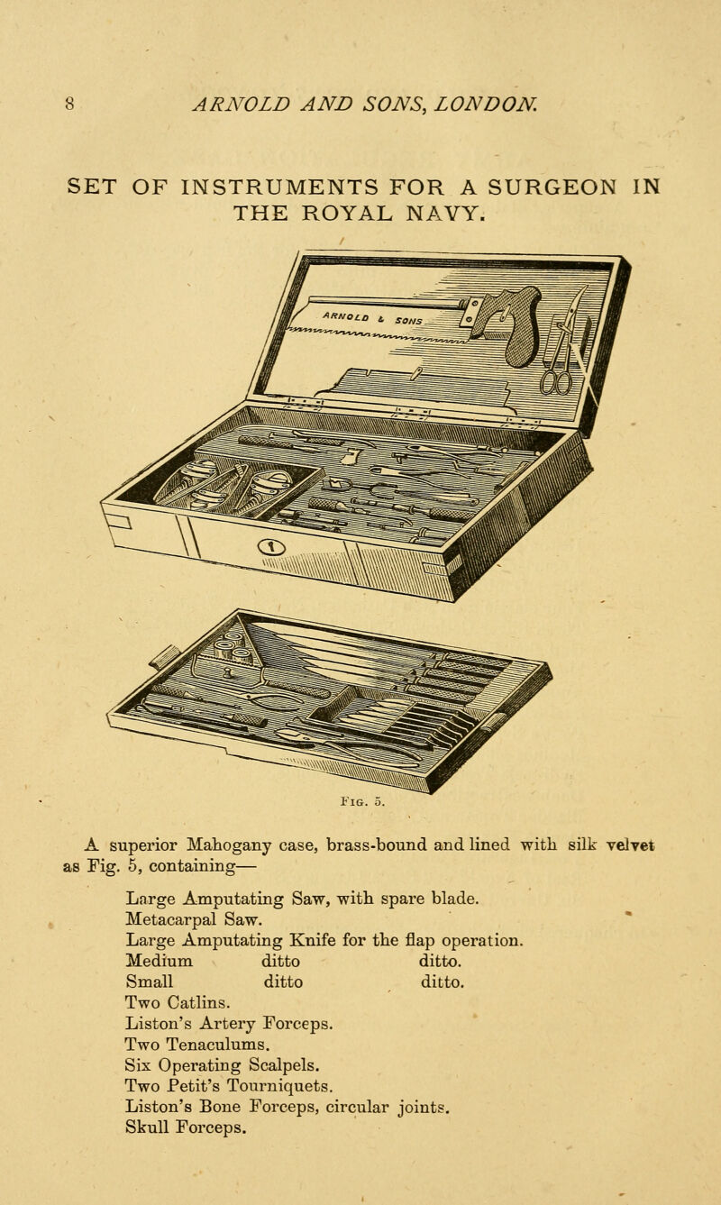 SET OF INSTRUMENTS FOR A SURGEON IN THE ROYAL NAVY. Tig. 5. A superior Mahogany case, brass-bound and lined with silk velvet as Fig. 6, containing— Large Amputating Saw, with spare blade. Metacarpal Saw. Large Amputating Knife for the flap operation. Medium ditto ditto. Small ditto ditto. Two Catlins. Liston's Artery Forceps. Two Tenaculums. Six Operating Scalpels. Two Petit's Tourniquets. Liston's Bone Forceps, circular joints. Skull Forceps.