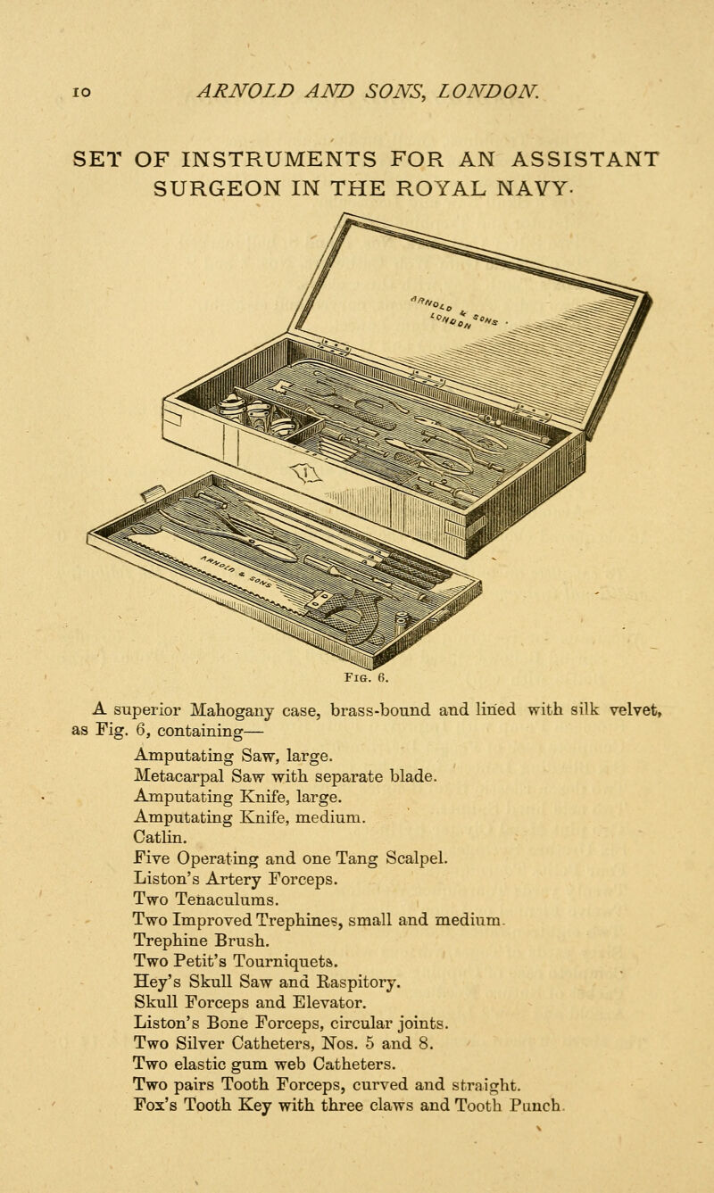 SET OF INSTRUMENTS FOR AN ASSISTANT SURGEON IN THE ROYAL NAVY- Fig. 6. A superior Mahogany case, brass-bound and lined with silk velvet, as Fig. 6, containing— Amputating Saw, large. Metacarpal Saw with separate blade. Amputating Knife, large. Amputating Knife, medium. Catlin. Five Operating and one Tang Scalpel. Listen's Artery Forceps. Two Tenaculums. Two Improved Trephines, small and medium. Trephine Brush. Two Petit's Tourniquets. Hey's Skull Saw and Raspitory. Skull Forceps and Elevator. Liston's Bone Forceps, circular joints. Two Silver Catheters, Nos. 5 and 8. Two elastic gum web Catheters. Two pairs Tooth Forceps, curved and straight. Fox's Tooth Key with three claws and Tooth Punch.