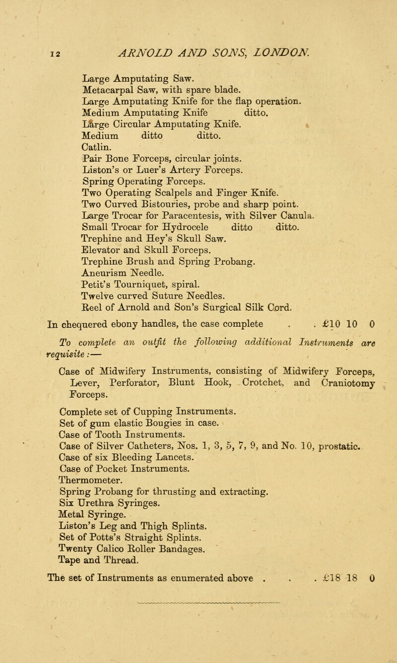 Large Amputating Saw. Metacarpal Saw, with spare blade. Large Amputating Knife for the flap operation. Medium Amputating Knife ditto. Large Circular Amputating Knife. * Medium ditto ditto. Catlin. Pair Bone Forceps, circular joints. Liston's or Luer's Artery Forceps. Spring Operating Forceps. Two Operating Scalpels and Finger Knife, Two Curved Bistouries, probe and sharp point. Large Trocar for Paracentesis, with Silver Canula. Small Trocar for Hydrocele ditto ditto. Trephine and Hey's Skull Saw. Elevator and Skull Forceps. Trephine Brush and Spring Probang. Aneurism Needle. Petit's Tourniquet, spiral. Twelve curved Suture Needles. Eeel of Arnold and Son's Surgical Silk Cord. In chequered ebony handles, the case complete . . £10 10 0 To complete an outfit the following additional Instruments are requisite:— Case of Midwifery Instruments, consisting of Midwifery Forceps, Lever, Perforator, Blunt Hook, Crotchet, and Craniotomy Forceps. Complete set of Cupping Instruments. Set of gum elastic Bougies in case. Case of Tooth Instruments. Case of Silver Catheters, Nos. 1, 3, 5, 7, 9, and No. 10, prostatic. Case of six Bleeding Lancets. Case of Pocket Instruments. Thermometer. Spring Probang for thrusting and extracting. Six Urethra Syringes. Metal Syringe. Liston's Leg and Thigh Splints. Set of Potts's Straight Splints. Twenty Calico Roller Bandages. Tape and Thread. The set of Instruments as enumerated above . . . £'18 18 0
