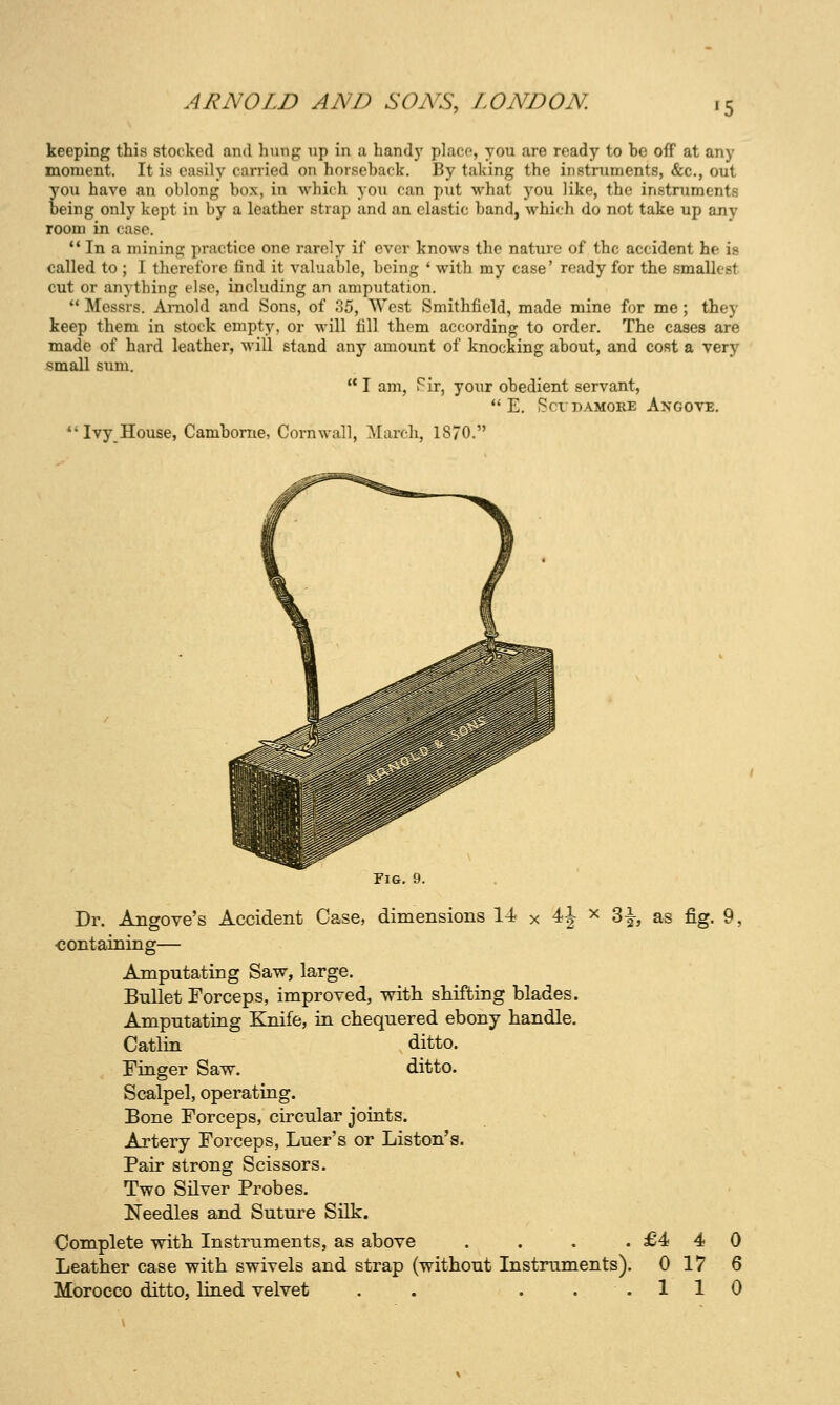 keeping this stocked and hung np in a hand)' placo, you are ready to be off at any moment. It is easily carried on horseback. By taking the instruments, &c., out you have an oblong box, in which you can put what you like, the instruments Deing only kept in by a leather strap and an clastic band, which do not take up any room in case. *' In a mining practice one rarely if ever knows the nature of the accident he is called to ; 1 therefore find it valuable, being * with my case' ready for the smallest cut or anything else, including an amputation.  Messrs. Arnold and Sons, of 35, West Smithfield, made mine for me; they keep them in stock empty, or will fill them according to order. The cases are made of hard leather, will stand any amount of knocking about, and cost a very small sum.  I am, Fir, your obedient servant,  E. SCTDAMORE AnGOVE. *'Ivy_House, Camborne, Cornwall, ]March, 1870. Pig. 9. Dr. Angove's Accident Case, dimensions 1-i x 4J x 3|-, as fig. 9, ■containing— Amputating Saw, large. Bullet Forceps, improved, with shifting blades. Amputating Knife, in chequered ebony handle. Catlin ditto. Finger Saw. ditto. Scalpel, operating. Bone Forceps, circular joints. Artery Forceps, Luer's or Liston's. Pair strong Scissors. Two Silver Probes. Needles and Suture Silk. Complete with Instruments, as above . . . . £4 Leather case with swivels and strap (without Instruments). 0 Morocco ditto, lined velvet . . ... 1 4 0 17 6 1 0