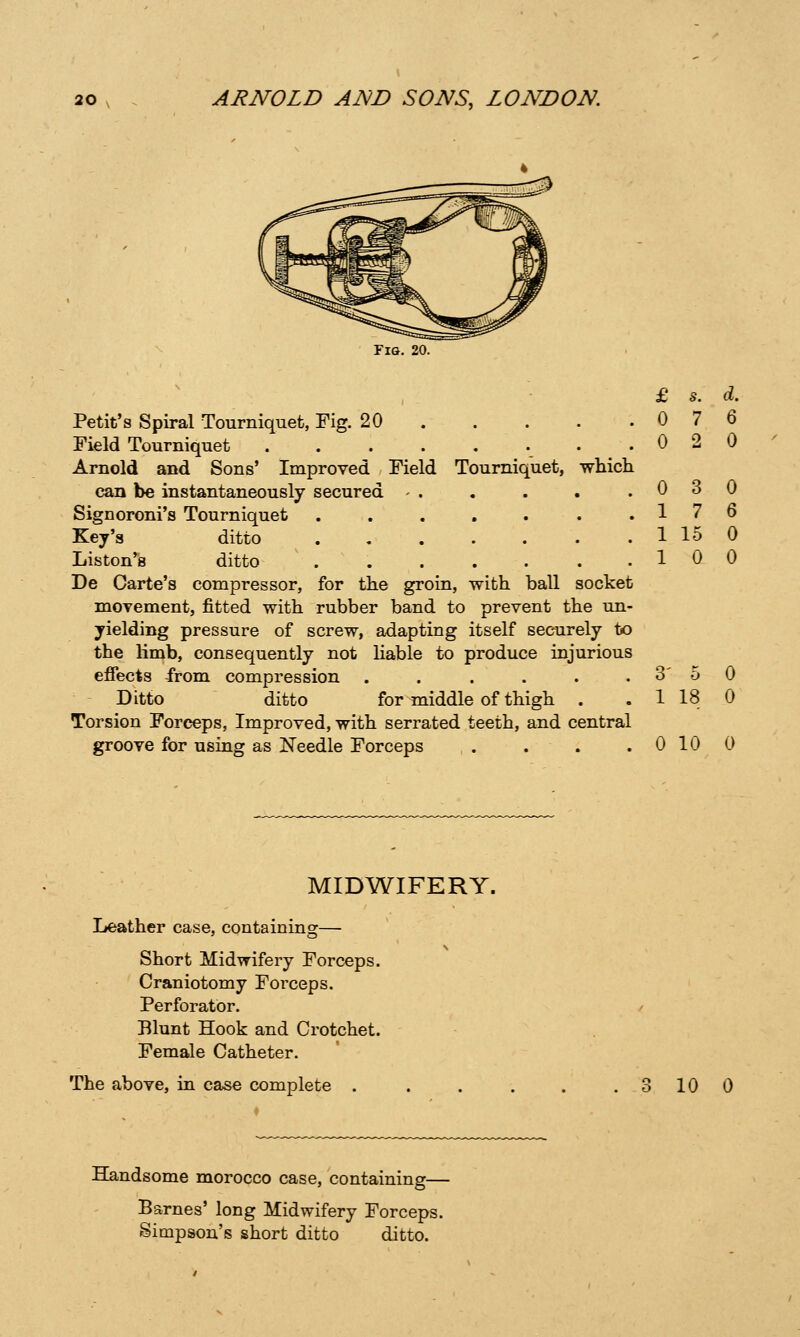 Fig. 20. £ S. d. Petit's Spiral Tourniquet, Fig. 20 0 7 6 Field Tourniquet . .020 Arnold and Sons' Improved Field Tourniquet, which can be instantaneously secured - . . . . .030 Signoroni's Tourniquet 17 6 Key's ditto 1 15 0 Listen's ditto . 10 0 De Carte's compressor, for the groin, with ball socket movement, fitted with rubber band to prevent the un- yielding pressure of screw, adapting itself securely to the limb, consequently not Hable to produce injurious efiects from compression . . . . . . 3' 5 0 Ditto ditto for middle of thigh . . 1 18 0 Torsion Forceps, Improved, with serrated teeth, and central groove fomsing as Needle Forceps . . . . 0 10 0 MIDWIFERY. Leather case, containing— Short Midwifery Forceps. Craniotomy Forceps. Perforator. / Blunt Hook and Crotchet. Female Catheter. The above, in case complete . . . . . . 3 10 0 Handsome morocco case, containing— Barnes' long Midwifery Forceps. Simpson's short ditto ditto.