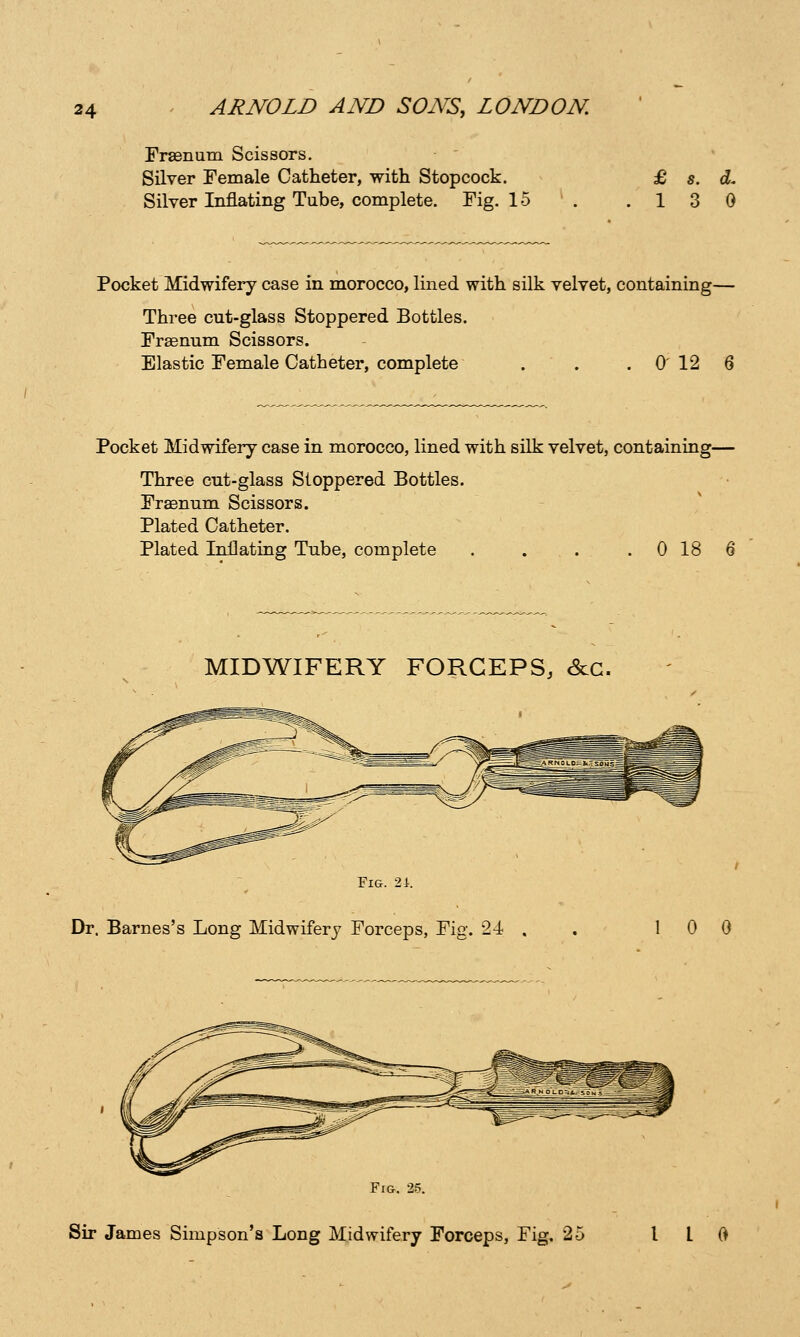 Fraenum Scissors. Silver Female Catheter, with Stopcock. Silver Inflating Tube, complete. Fig. 15 13 0 Pocket Midwifery case in morocco, lined with silk velvet, containing— Three cut-glass Stoppered Bottles. Fraenum Scissors. Elastic Female Catheter, complete . . . 0 12 6 Pocket Midwifery case in morocco, lined with silk velvet, containing— Three cut-glass Stoppered Bottles. Fraenum Scissors. Plated Catheter. Plated Inflating Tube, complete . . . . 0 18 6 MIDWIFERY FORCEPS, &:G. Fig. 2i. Dr. Barnes's Long Midwifery Forceps, Fig. 24 1 0 0 ^^^y< Fig. 25.