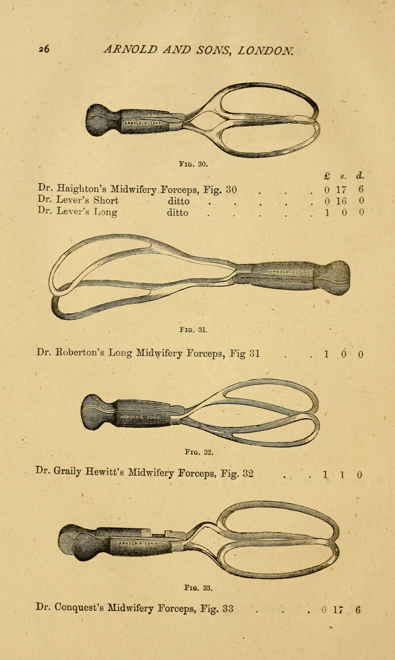 Fig. Dr. Haighton's Midwifery Forceps, Fig. 30 Dr. Lever's Short ditto Dr. Lever's Long ditto . 0 17 6 . 0 16 0 .10 0 Fig. 31. Dr. Eoberton's Long Midwifery Forceps, Fig 31 .10 0 Fig. 32. Dr. Graily Hewitt's Midwifery Forceps, Fig. 32 .110 Fig. 33.