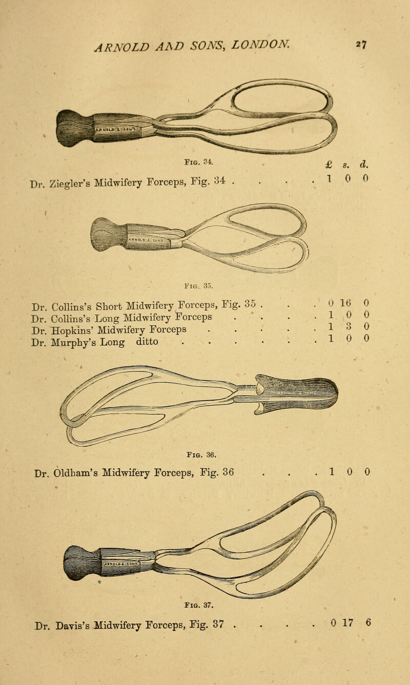 Fig, 34. Dr. Ziegler's Midwifery Forceps, Fig. 34 Dr. Collins's Short Midwifery Forceps, Fig. 35 Dr. CoUins's Long Midwifery Forceps Dr. Hopkins' Midwifery Forceps Dr. Murphy's Long ditto . . Fig. 36. Dr. Oldham's Midwifery Forceps, Fig. 36 Fig. 37. Dr. Davis's Midwifery Forceps, Fig. 37 0 16 0 10 0 13 0 10 0 10 0 0 17 6