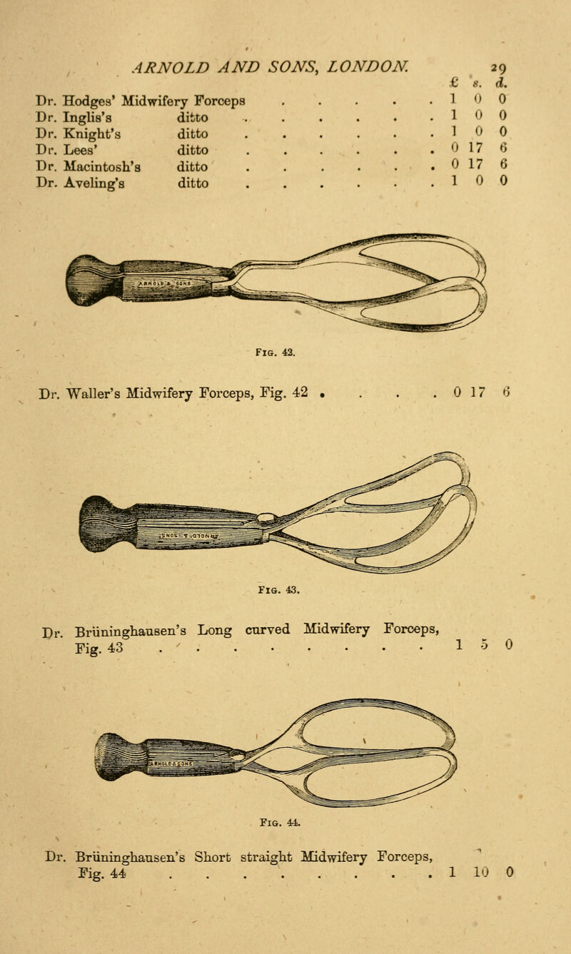 Dr. Hodges' Midwifery Forceps Dr. Inglis's ditto Dr. Knight's ditto Dr. Lees' ditto Dr. Macintosh's ditto Dr. Aveling's ditto £ 8. d. 1 0 0 1 0 0 1 0 0 0 17 f) 0 17 6 1 0 0 Fig. 42. Dr. Waller's Midwifery Forceps, Fig. 42 0 17 6 Fig. 43. Dr. Briininghausen's Long curved Midwifery Forceps, Fig. 43 . ' 15 0 Fig. M. Dr. Briininghausen's Short straight Midwifery Forceps, Fig. 44