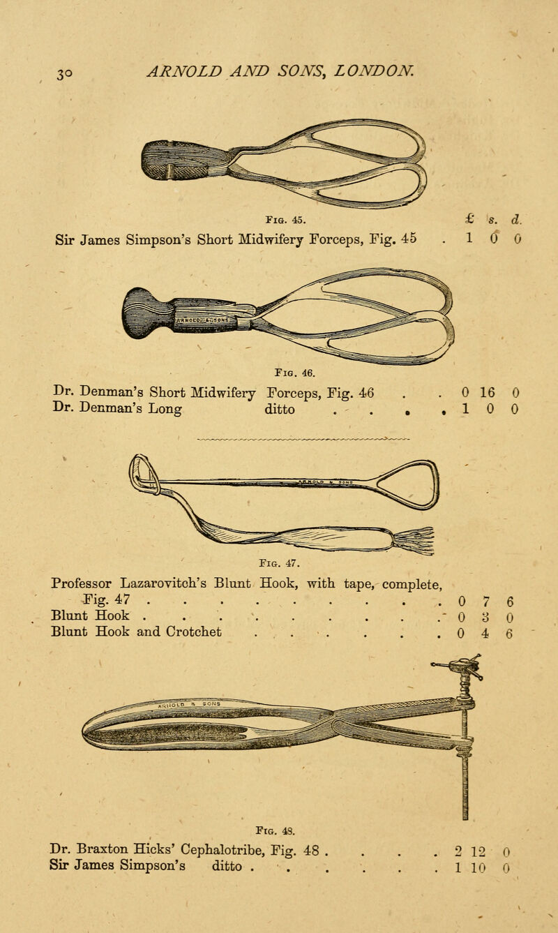 Fig. 45. Sir James Simpson's Short Midwifery Forceps, Fig. 45 Fig. Dr. Denman's Short Midwifery Forceps, Fig. Dr. Denman's Long ditto 0 16 0 10 0 Fig. 47. Professor Lazarovitoh's Blunt Hook, with tape, complete, Fig. 47 0 7 Blunt Hook . . 08 Blunt Hook and Crotchet . , . • . . . .04 Dr. Braxton Hicks' Cephalotribe, Fig. 48 2 12