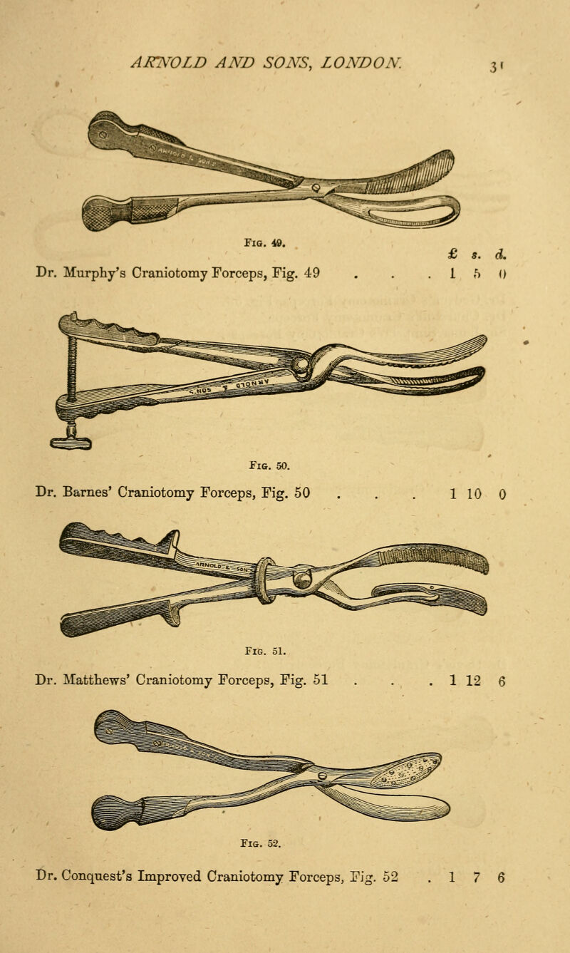 Fig. 49. Dr. Murphy's Craniotomy Forceps, Fig. 49 Fig. 50. Dr. Barnes' Craniotomy Forceps, Fig. 50 Fig. 51. Dr. Matthews' Craniotomy Forceps, Fig. 51 £ s. d, .15 0 1 10 0 1 12 6 Fig. 52. Dr. Conquest's Improved Craniotomy Forceps, Fig. 52 .17 6