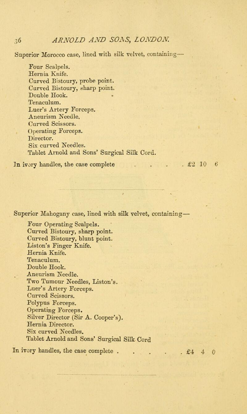Superior Morocco case, lined with silk velyet, containing— Four Scalpels. Hernia Knife. Curved Bistoury, probe point. Curved Bistoury, sharp point. Double Hook. Tenaculum. Luer's Artery Forceps. Aneurism Needle. Curved Scissors. Operating Forceps. Director. Six curved IsTeedles. Tablet Arnold and Sons' Surgical Silk Cord. In ivory handles, the case complete , . . .£2106 Superior Mahogany case, lined with silk velvet, containing— Four Operating Scalpels. Curved Bistoury, sharp point. Curved Bistoury, blunt point. Liston's Finger Knife. Hernia Knife. Tenaculum. Double Hook. Aneurism INTeedle. Two Tumour Needles, Liston's. Luer's Artery Forceps. Curved Scissors. Polypus Forceps. Operating Forceps. Silver Director (Sir A. Cooper's). Hernia Director. Sis curved Needles. Tablet Arnold and Sons' Surgical Silk Cord