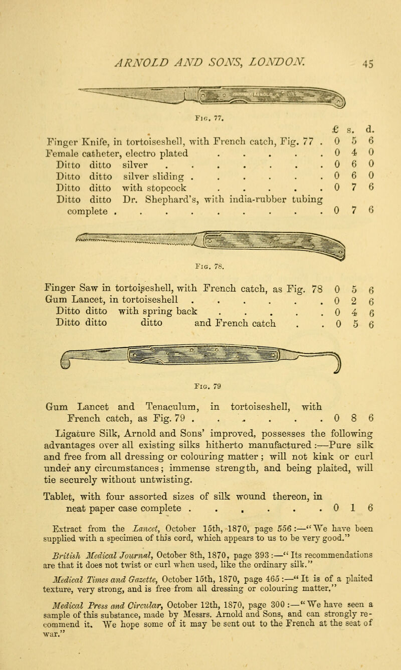 Finger Knife, in tortoiseshell, with French catch, Fig. 77 Female catheter, electro plated .... Ditto ditto silver ...... Ditto ditto silver sliding ..... Ditto ditto with stopcock .... Ditto ditto Dr. Shephard's, with india-rubber tubing complete ......... 0 7 6 Fig. 78. Finger Saw in tortoiseshell, with French catch, as Fio-. Gum Lancet, in tortoiseshell ..... Ditto ditto with spring back .... Ditto ditto ditto and French catch 78 0 5 0 2 0 4 0 5 Fig. 7£ with Gum Lancet and Tenaculum, in tortoiseshell, French catch, as Fig. 79 . . \. . . .086 Ligature Silk, Arnold and Sons' improved, possesses the following advantages over all existing silks hitherto manufactured :—Pure silk and free from all dressing or colouring matter ; will not kink or curl under any circumstances; immense strength, and being plaited, will tie securely without untwisting. Tablet, with four assorted sizes of silk wound thereon, in neat paper case complete . . . . . .016 Extract from the Lancet, October 15th, 1870, page Zb%\—^^^Q have been supphed with a specimea of this cord, which appears to us to be very good. British Medical Journal, October 8th, 1870, page 393 :—*' Its recommendations are that it does not twist or curl when used, hke the ordinary silk. Medical Times and Gazette, October loth, 1870, page 465 :— It is of a plaited texture, very strong, and is free from all dressing or colouring matter. Medical Press and Circular, October 12th, 1870, page 300 :— We have seen a sample of this substance, made by Messrs. Arnold and Sons, and can strongly re- commend it. We hope some of it may be sent out to the French at the seat of war.