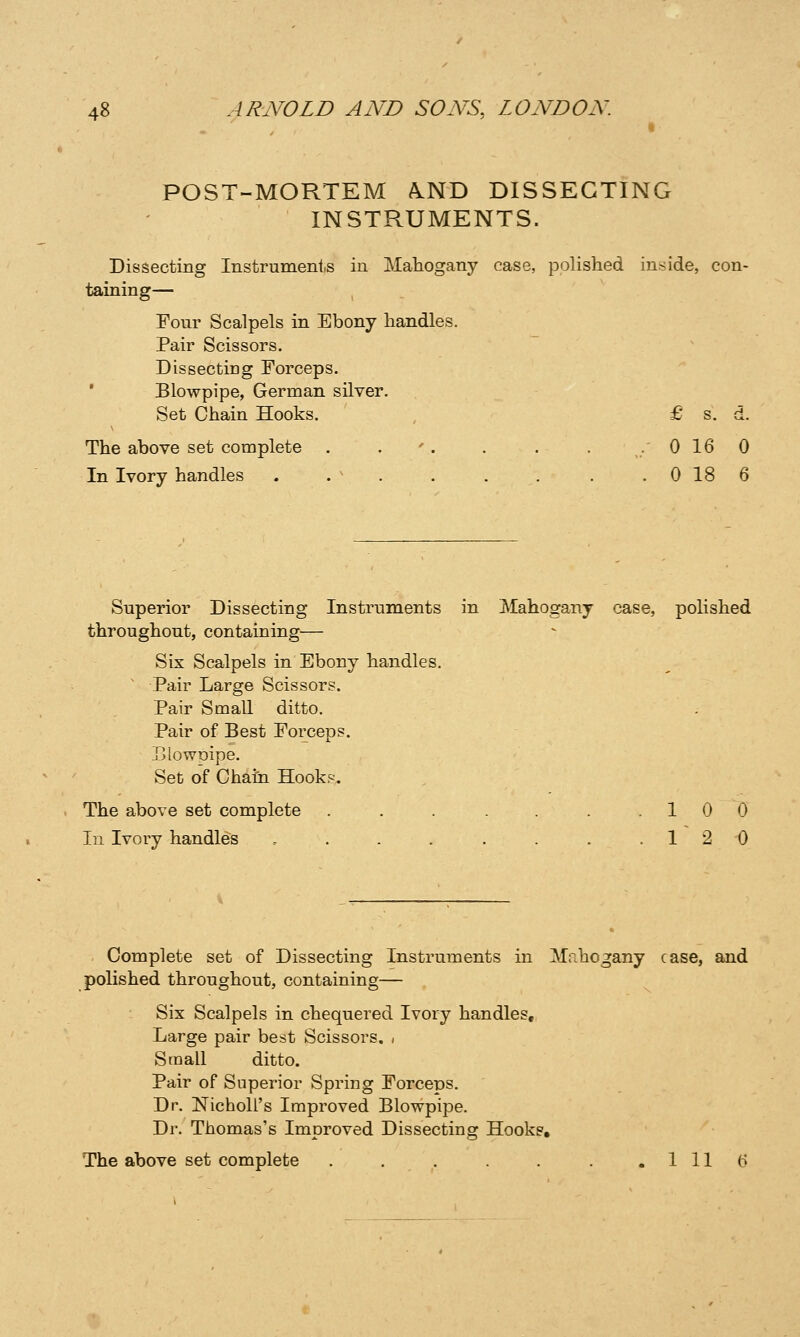 POST-MORTEM A.ND DISSECTING INSTRUMENTS. Dissecting Instrumenis in Mahogany case, polished inside, con- taining— Four Scalpels in Ebony handles. Pair Scissors. Dissecting Forceps. ' Blowpipe, German silver. Set Chain Hooks. , £ s. d. The above set complete . . '. . . . .0160 In Ivory handles . . ^ . . . . . . 0 18 6 Superior Dissecting Instruments in Mahogany case, pohshed throughout, containing— Sis Scalpels in Ebony handles. ' Pair Large Scissors. Pair Small ditto. Pair of Best Forceps. .Blowpipe. Set of Chain Hooks. The above set complete . . . . .10 0 In Ivory handles . . . . . . . .12 0 Complete set of Dissecting Instruments in M.ihogany case, and polished throughout, containing— Six Scalpels in chequered Ivory handles. Large pair best Scissors. , Small ditto. Pair of Superior Spring Forceps. Dr. NichoU's Improved Blowpipe. Dr. Thomas's Improved Dissecting Hooks, The above set complete , . . . . . 1 11 (>