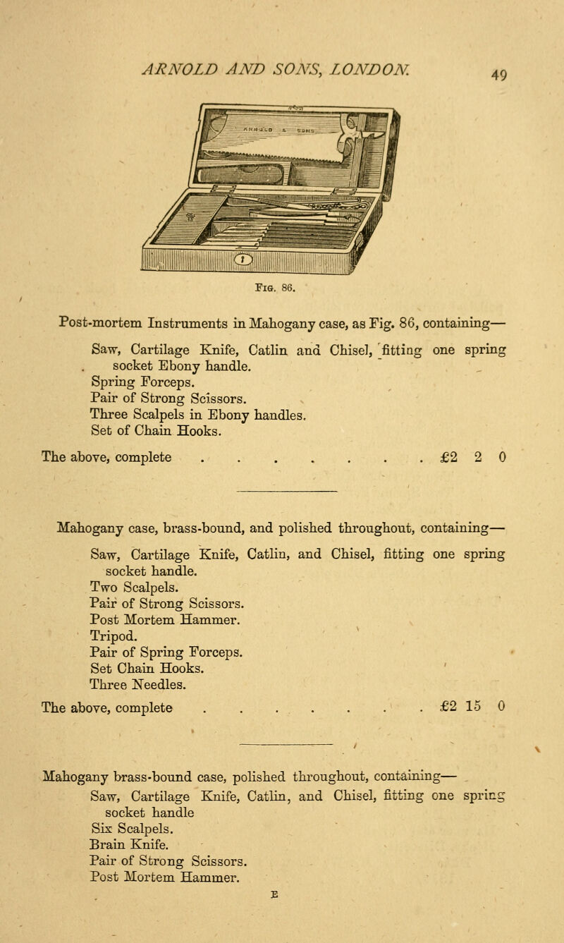 Post-mortem Instruments in Mahogany case, as Fig. 86, containing— Saw, Cartilage Knife, Catlin and Chisel, 'fitting one spring socket Ebony handle. Spring Forceps. Pair of Strong Scissors. Three Scalpels in Ebony handles. Set of Chain Hooks. The above, complete £2 2 0 Mahogany case, brass-bound, and polished throughout, containing— Saw, Cartilage Knife, Catlin, and Chisel, fitting one spring socket handle. Two Scalpels. Pair of Strong Scissors. Post Mortem Hammer. Tripod. Pair of Spring Forceps. Set Chain Hooks. ' Three Needles. The above, complete £2 15 0 Mahogany brass-bound case, polished throughout, containing— ^ Saw, Cartilage Knife, Catlin, and Chisel, fitting one sprini socket handle Six Scalpels. Brain Knife. Pair of Strong Scissors. Post Mortem Hammer.