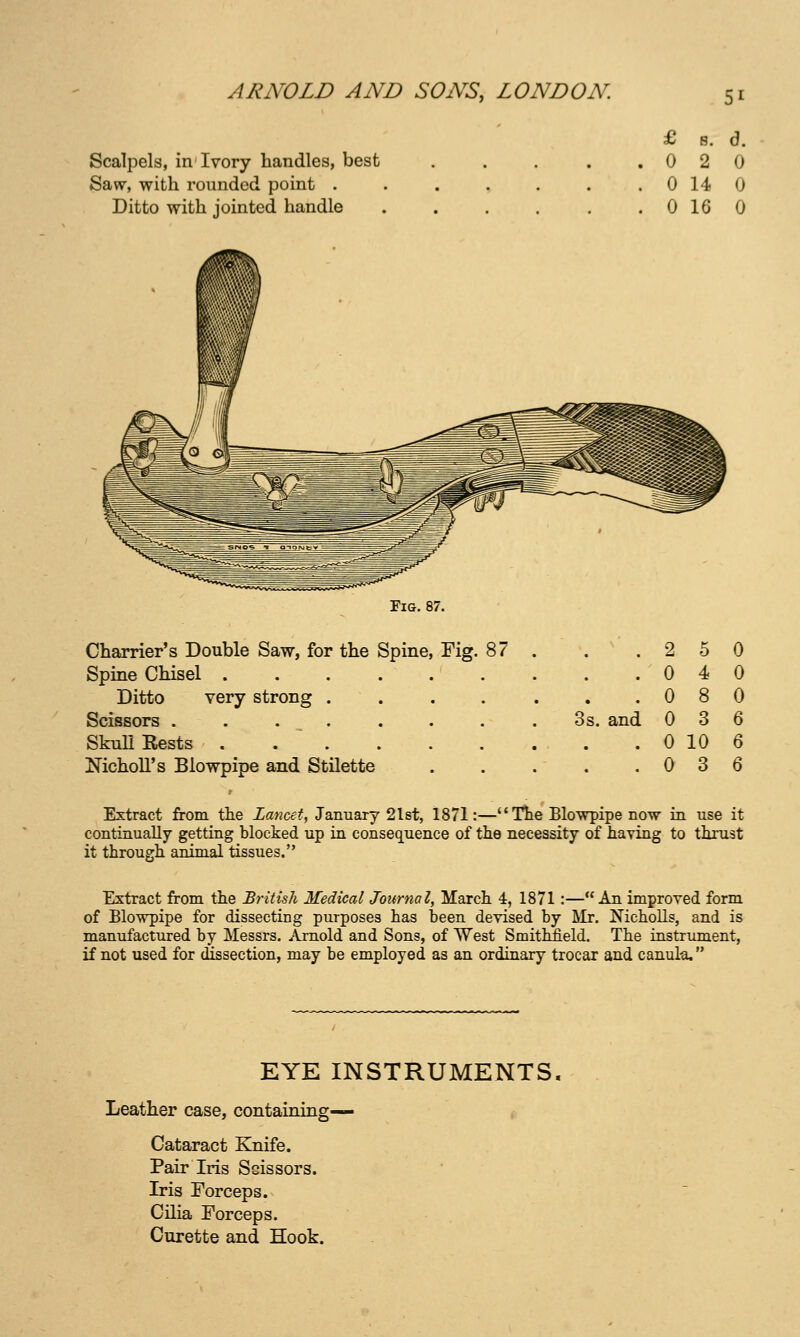 £ s. d. Scalpels, in Ivory handles, best . . . . .020 Saw, with rounded point . . . . . . . 0 14 0 Ditto with jointed handle 0 16 0 Fig, 87. Charrier's Double Saw, for the Spine, Fig. 87 . . .250 Spine Chisel . . . 040 Ditto very strong . . . . . . .080 Scissors ........ 3s. and 036 SkuU Rests . 0 10 6 NichoU's Blowpipe and Stilette . . . . .036 Extract from the Lancet, January 2l8t, 1871:—The Elowpipe now in use it continually getting blocked up in consequence of the necessity of haying to thrust it through animal tissues. Extract from the British Medical Journal, March 4, 1871:—An improved form of Blowpipe for dissecting purposes has been devised by Mr. Nicholls, and is manufactured by Messrs. Arnold and Sons, of West Smitbheld. The instrument, if not used for dissection, may be employed as an ordinary trocar and canul-a, EYE INSTRUMENTS Leather case, containing— Cataract Knife. Pair Iris Scissors. Iris Forceps. Cilia Forceps. Curette and Hook.