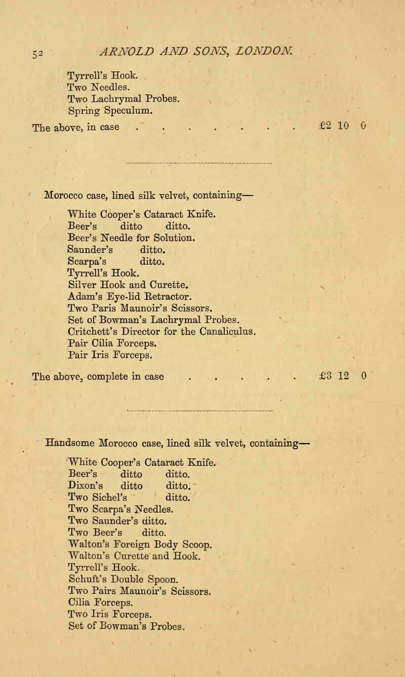 Tyrrell's Hook. , Two Needles. Two Lachrymal Probes. Spring Speculum. The above, in case . . . . . . . £2 10 G Morocco case, lined silk velvet, containing— White Cooper's Cataract Knife. Beer's ditto ditto. Beer's ISTeedle for Solution. Saunder's ditto. Scarpa's ditto. Tyrrell's Hook. Silver Hook and Curette. s Adam's Eye-lid Eetractor. Two Paris Maunoir's Scissors. Set of Bowman's Lachrymal Probes. Critchett's Director for the Canaliculus. Pair Cilia Forceps. Pair Iris Porceps. The above, complete in case . . . . . £3120 Handsome Morocco case, lined silk velvet, containing— White Cooper's Cataract Knife. Beer's ditto ditto. Dixon's ditto ditto. ~ Two Sichel's ditto. Two Scarpa's ISTeedles. Two Saunder's ditto. Two Beer's ditto. Walton's Foreign Body Scoop. Walton's Curette and Hook. TyiTell's Hook. Schuft's Double Spoon. Two Pairs Maunoir's Scissors. Cilia Forceps. Two Iris Forceps. Set of Bowman's Probes.