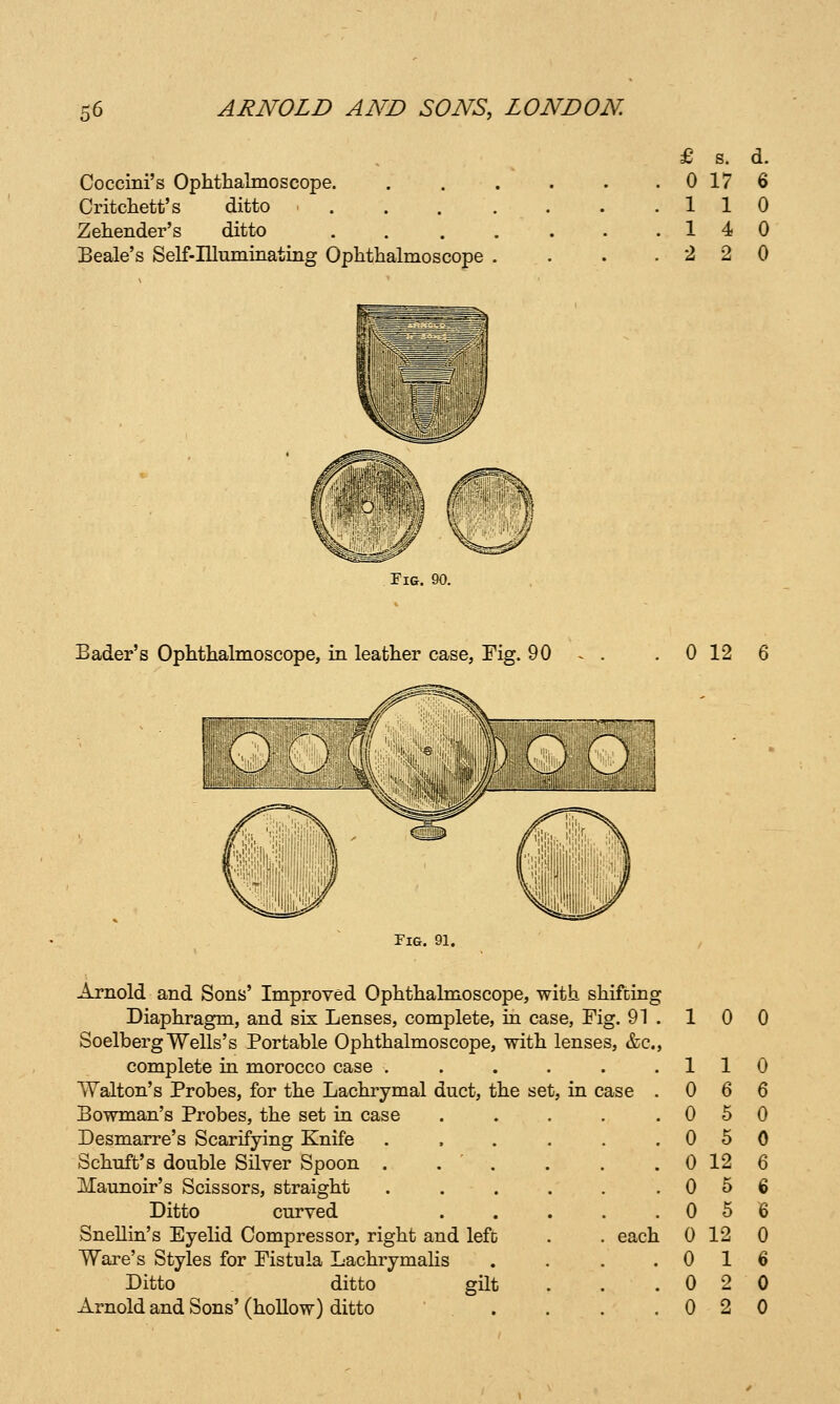 Coccini's Ophthalmoscope. Critchett's ditto . . . . Zehender's ditto . . . . Beale's Self-IUuminating Ophthalmoscope . £ s. d. 0 17 6 110 14 0 2 2 0 Fig. 90. Bader's Ophthalmoscope, in leather case, Fig. 90 0 12 Fig. 91. Arnold and Sons' Improved Ophthalmoscope, with shifting Diaphragm, and six Lenses, complete, in case, Fig. 91 . SoelbergWells's Portable Ophthalmoscope, with lenses, &c., complete in morocco case . Walton's Probes, for the Lachrymal duct, the set, in case Bowman's Probes, the set in case Desmarre's Scarifying Knife Schuft's double Silver Spoon . . ' . Maunoir's Scissors, straight Ditto curved Snellin's Eyelid Compressor, right and lefD Ware's Styles for Fistula Lachrymalis Ditto ditto gilt Arnold and Sons' (hollow) ditto 10 0 . 1 1 0 3t, in case . 0 6 6 . 0 5 0 . 0 5 0 . 0 12 6 . 0 5 6 . 0 5 6 . each 0 12 0 . 0 1 6 0 2 0 . 0 2 0