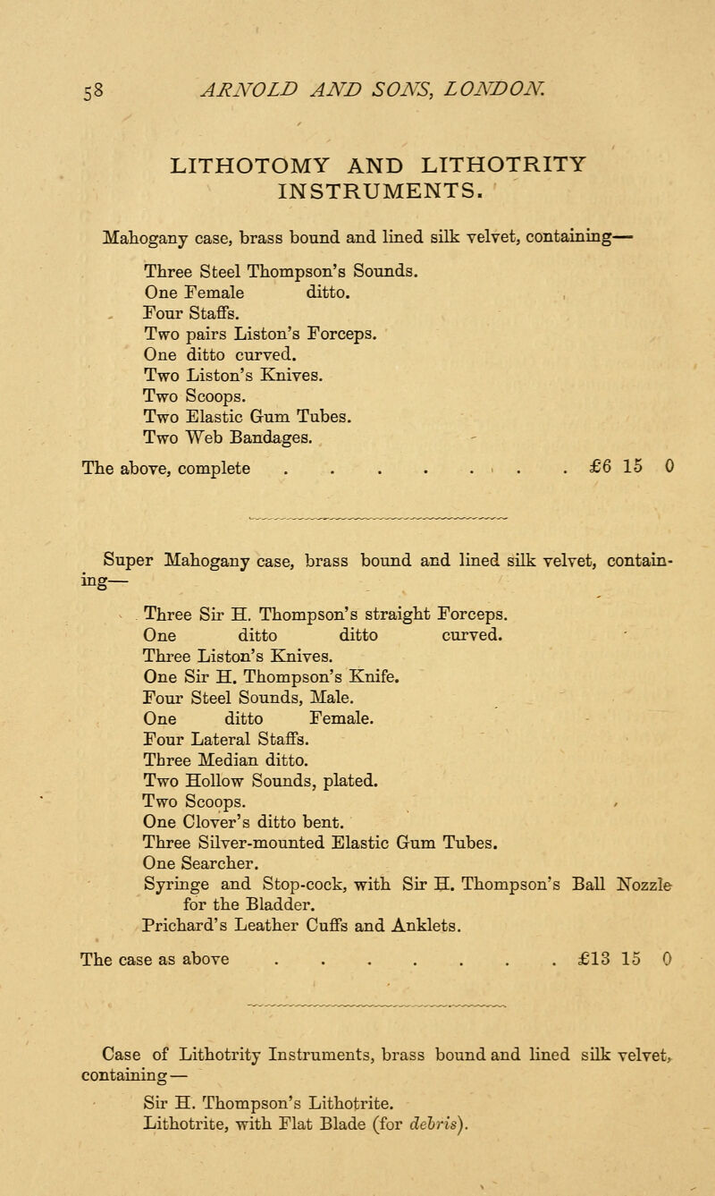 LITHOTOMY AND LITHOTRITY INSTRUMENTS. Mahogany case, brass bound and lined silk velvet, containing— Three Steel Thompson's Sounds. One Female ditto. . Four Staffs. Two pairs Liston's Forceps. One ditto curved. Two Liston's Knives. Two Scoops. Two Elastic Gum Tubes. Two Web Bandages. The above, complete . . . . ... .£6150 Super Mahogany case, brass bound and lined silk velvet, contain- ing— . Three Sir H. Thompson's straight Forceps. One ditto ditto curved. Three Liston's Knives. One Sir H. Thompson's Knife. Four Steel Sounds, Male. One ditto Female. Four Lateral Staffs. Three Median ditto. Two Hollow Sounds, plated. Two Scoops. / One Clover's ditto bent. Three Silver-mounted Elastic Gum Tubes. One Searcher. Syringe and Stop-cock, with Sir H. Thompson's Ball Nozzle for the Bladder. Prichard's Leather Cuffs and Anklets. The case as above ....... £13 15 0 Case of Lithotrity Instruments, brass bound and lined silk velvet, containing — Sir H. Thompson's Lithotrite. Lithotrite, with Flat Blade (for debris).