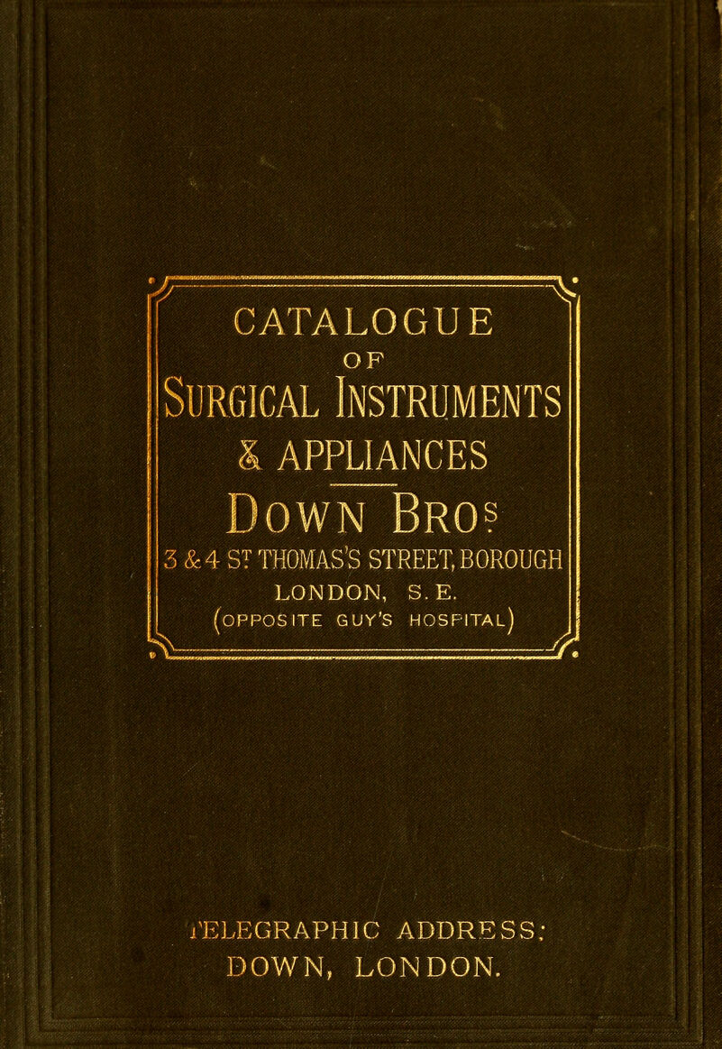 CATALOGUE OF Surgical Instruments & APPLIANCES m ST THOMAS'S STREET, BOROUGH LONDON, S.E. fOPPOSITE GUY'S HOSPITAL) TELEGRAPHIC ADDRESS; DOWN, LONDON.