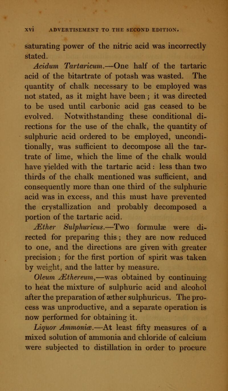 saturating power of the nitric acid was incorrectly stated. Acidum Tartaricum.—One half of the tartaric acid of the bitartrate of potash was wasted. The quantity of chalk necessary to be employed was not stated, as it might have been; it was directed to be used until carbonic acid gas ceased to be evolved. Notwithstanding these conditional di- rections for the use of the chalk, the quantity of sulphuric acid ordered to be employed, uncondi- tionally, was sufficient to decompose all the tar- trate of lime, which the lime of the chalk would have yielded with the tartaric acid: less than two thirds of the chalk mentioned was sufficient, and consequently more than one third of the sulphuric acid was in excess, and this must have prevented the crystallization and probably decomposed a portion of the tartaric acid. jEther Sulphuricus.—Two formulae were di- rected for preparing this ; they are now reduced to one, and the directions are given with greater precision; for the first portion of spirit was taken by weight, and the latter by measure. Oleum ^thereum^—was obtained by continuing to heat the mixture of sulphuric acid and alcohol after the preparation of aether sulphuricus. The pro- cess was unproductive, and a separate operation is now performed for obtaining it. Liquor AmmonicB.—At least fifty measures of a mixed solution of ammonia and chloride of calcium were subjected to distillation in order to procure