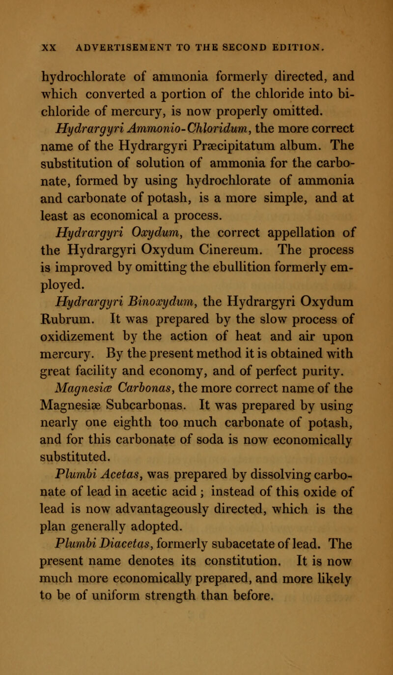 hydrochlorate of ammonia formerly directed, and which converted a portion of the chloride into bi- chloride of mercury, is now properly omitted. Hydrargyri Ammonio-Chloridum, the more correct name of the Hydrargyri Praecipitatum album. The substitution of solution of ammonia for the carbo- nate, formed by using hydrochlorate of ammonia and carbonate of potash, is a more simple, and at least as economical a process. Hydrargyri Oxydum, the correct appellation of the Hydrargyri Oxydum Cinereum. The process is improved by omitting the ebullition formerly em- ployed. Hydrargyri Binoxydum, the Hydrargyri Oxydum Rubrum. It was prepared by the slow process of oxidizement by the action of heat and air upon mercury. By the present method it is obtained with great facility and economy, and of perfect purity. MagnesicB Carhonas, the more correct name of the Magnesise Subcarbonas. It was prepared by using nearly one eighth too much carbonate of potash, and for this carbonate of soda is now economically substituted. Plumhi AcetaSj was prepared by dissolving carbo- nate of lead in acetic acid ; instead of this oxide of lead is now advantageously directed, which is the plan generally adopted. Plumhi Diacetas, formerly subacetate of lead. The present name denotes its constitution. It is now much more economically prepared, and more likely to be of uniform strength than before.