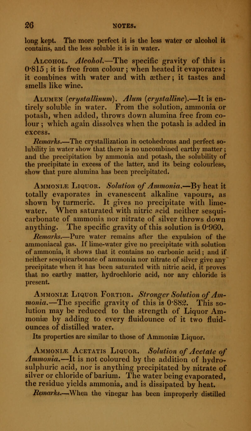 long kept. The more perfect it is the less water or alcohol it contains, and the less soluble it is in water. Alcohol. Alcohol.—The specific gravity of this is 0*815 ; it is free from colour ; when heated it evaporates ; it combines with water and with aether; it tastes and smells like wine. Alumen [crystallinum). Alum [crystalline).—It is en- tirely soluble in water. From the solution, ammonia or potash, when added, throws down alumina free from co- lour ; which again dissolves when the potash is added in excess. Remarks.—The crystallization in octohedrons and perfect so- lubility in water show that there is no uncombined earthy matter; and the precipitation by ammonia and potash, the solubility of the precipitate in excess of the latter, and its being colourless, show that pure alumina has been precipitated. Ammonia Liquor. Solution of Ammonia.—By heat it totally evaporates in evanescent alkaline vapours, as shown by turmeric. It gives no precipitate with lime- water. When saturated with nitric acid neither sesqui- carbonate of ammonia nor nitrate of silver throws down anything. The specific gravity of this solution is 0'960. Remarks.—Pure water remains after the expulsion of the ammoniacal gas. If lime-water give no precipitate with solution of ammonia, it shows that it contains no carbonic acid; and if neither sesquicarbonate of ammonia nor nitrate of silver give any precipitate when it has been saturated with nitric acid, it proves that no earthy matter, hydrochloric acid, nor any chloride is present. Ammonia Liquor Fortior. Stronger Solution of Am- monia.—The specific gravity of this is 0*88^. This so- lution may be reduced to the strength of Liquor Am- monite by adding to every fluidounce of it two fluid- ounces of distilled water. Its properties are similar to those of Ammonias Liquor. Ammonite Acetatis Liquor. Solution of Acetate of Ammonia*—It is not coloured by the addition of hydro- sulphuric acid, nor is anything precipitated by nitrate of silver or chloride of barium. The water being evaporated, the residue yields ammonia, and is dissipated by heat. Remarks.—When the vinegar has been improperly distilled