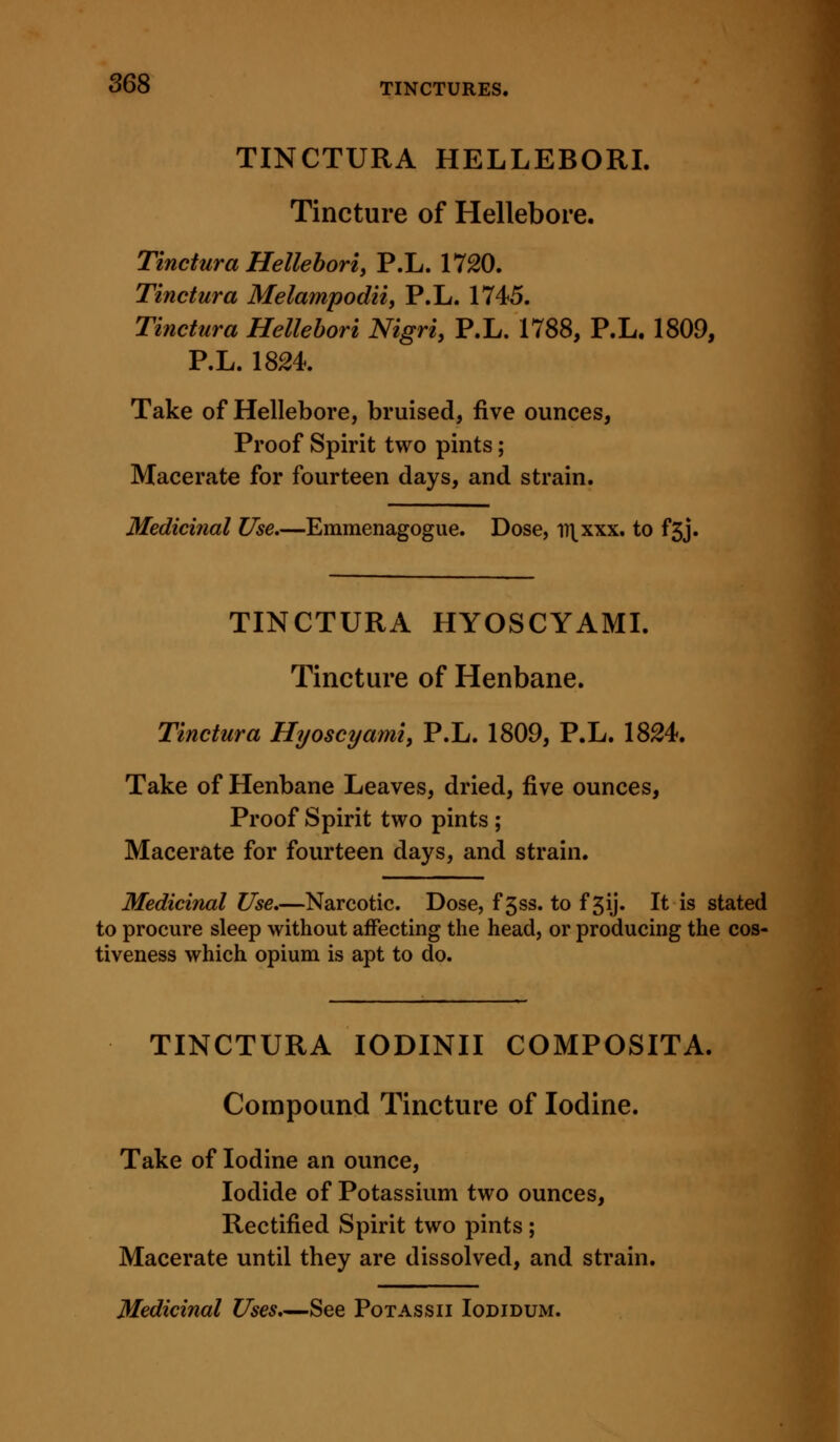 TINCTURA HELLEBORI. Tincture of Hellebore. Tinctura Helleboriy P.L. 1720. Tinctura Melampodii, P.L. 1745. Tinctura Hellebori Nigri, P.L. 1788, P.L. 1809, P.L.1824. Take of Hellebore, bruised, five ounces, Proof Spirit two pints; Macerate for fourteen days, and strain. Medicinal Use.—Emmenagogue. Dose, iT\xxx. to f3j. TINCTURA HYOSCYAML Tincture of Henbane. Tinctura Hyoscyami, P.L. 1809, P.L. 1824. Take of Henbane Leaves, dried, ^so. ounces, Proof Spirit two pints ; Macerate for fourteen days, and strain. Medicinal Use.—Narcotic. Dose, f 5ss. to f 3ij. It is stated to procure sleep without affecting the head, or producing the cos- tiveness which opium is apt to do. TINCTURA lODINII COMPOSITA. Compound Tincture of Iodine. Take of Iodine an ounce. Iodide of Potassium two ounces. Rectified Spirit two pints ; Macerate until they are dissolved, and strain. Medicinal Uses,—See Potassii Iodidum.